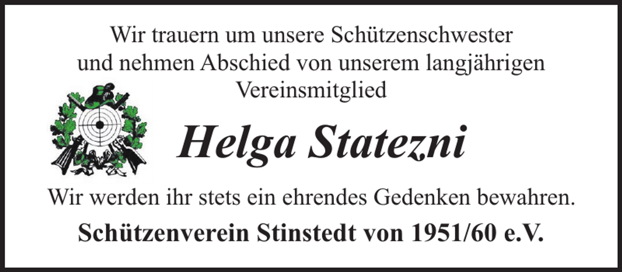 <p>Wir trauern um unsere Schützenschwester<br />und nehmen Abschied von unserem langjährigen<br />Vereinsmitglied</p><p>Helga Statezni<br />Wir werden ihr stets ein ehrendes Gedenken bewahren.</p><p>Schützenverein Stinstedt von 1951/60 e.V.</p>