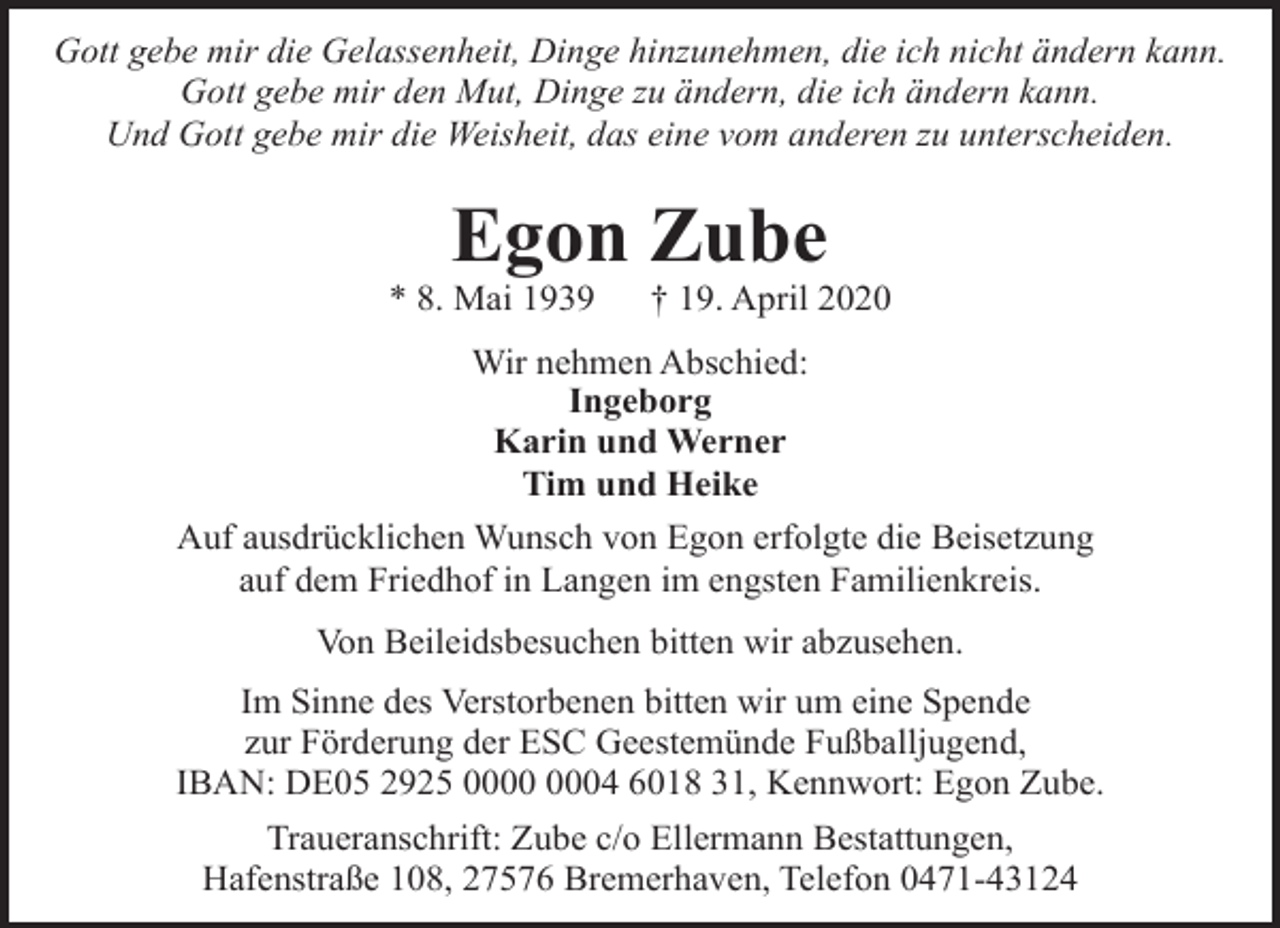<p>Gott gebe mir die Gelassenheit, Dinge hinzunehmen, die ich nicht ändern kann.<br />Gott gebe mir den Mut, Dinge zu ändern, die ich ändern kann.<br />Und Gott gebe mir die Weisheit, das eine vom anderen zu unterscheiden.</p><p>Egon Zube</p><p>* 8. Mai 1939</p><p>† 19. April 2020</p><p>Wir nehmen Abschied:<br />Ingeborg<br />Karin und Werner<br />Tim und Heike<br />Auf ausdrücklichen Wunsch von Egon erfolgte die Beisetzung<br />auf dem Friedhof in Langen im engsten Familienkreis.<br />Von Beileidsbesuchen bitten wir abzusehen.<br />Im Sinne des Verstorbenen bitten wir um eine Spende<br />zur Förderung der ESC Geestemünde Fußballjugend,<br />IBAN: DE05 2925 04 6018 31, Kennwort: Egon Zube.<br />Traueranschrift: Zube c/o Ellermann Bestattungen,<br />Hafenstraße 108, 27576 Bremerhaven, Telefon 0471-43124</p>
