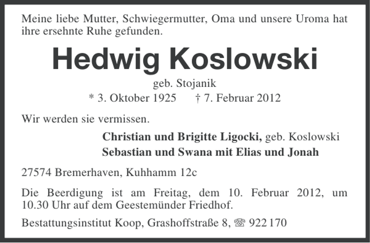 <p>Meine liebe Mutter, Schwiegermutter, Oma und unsere Uroma hat<br />ihre ersehnte Ruhe gefunden.</p><p>Hedwig Koslowski<br />geb. Stojanik<br />* 3. Oktober 1925 † 7. Februar 2012<br />Wir werden sie vermissen.<br />Christian und Brigitte Ligocki, geb. Koslowski<br />Sebastian und Swana mit Elias und Jonah<br />27574 Bremerhaven, Kuhhamm 12c<br />Die Beerdigung ist am Freitag, dem 10. Februar 2012, um<br />10.30 Uhr auf dem Geestemünder Friedhof.<br />Bestattungsinstitut Koop, Grashoffstraße 8, 922 170</p>