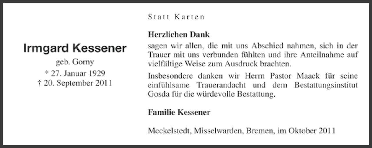 <p>Statt Karten</p><p>Irmgard Kessener<br />geb. Gorny<br />* 27. Januar 1929<br />† 20. September 2011</p><p>Herzlichen Dank<br />sagen wir allen, die mit uns Abschied nahmen, sich in der<br />Trauer mit uns verbunden fühlten und ihre Anteilnahme auf<br />vielfältige Weise zum Ausdruck brachten.<br />Insbesondere danken wir Herrn Pastor Maack für seine<br />einfühlsame Trauerandacht und dem Bestattungsinstitut<br />Gosda für die würdevolle Bestattung.<br />Familie Kessener<br />Meckelstedt, Misselwarden, Bremen, im Oktober 2011</p>