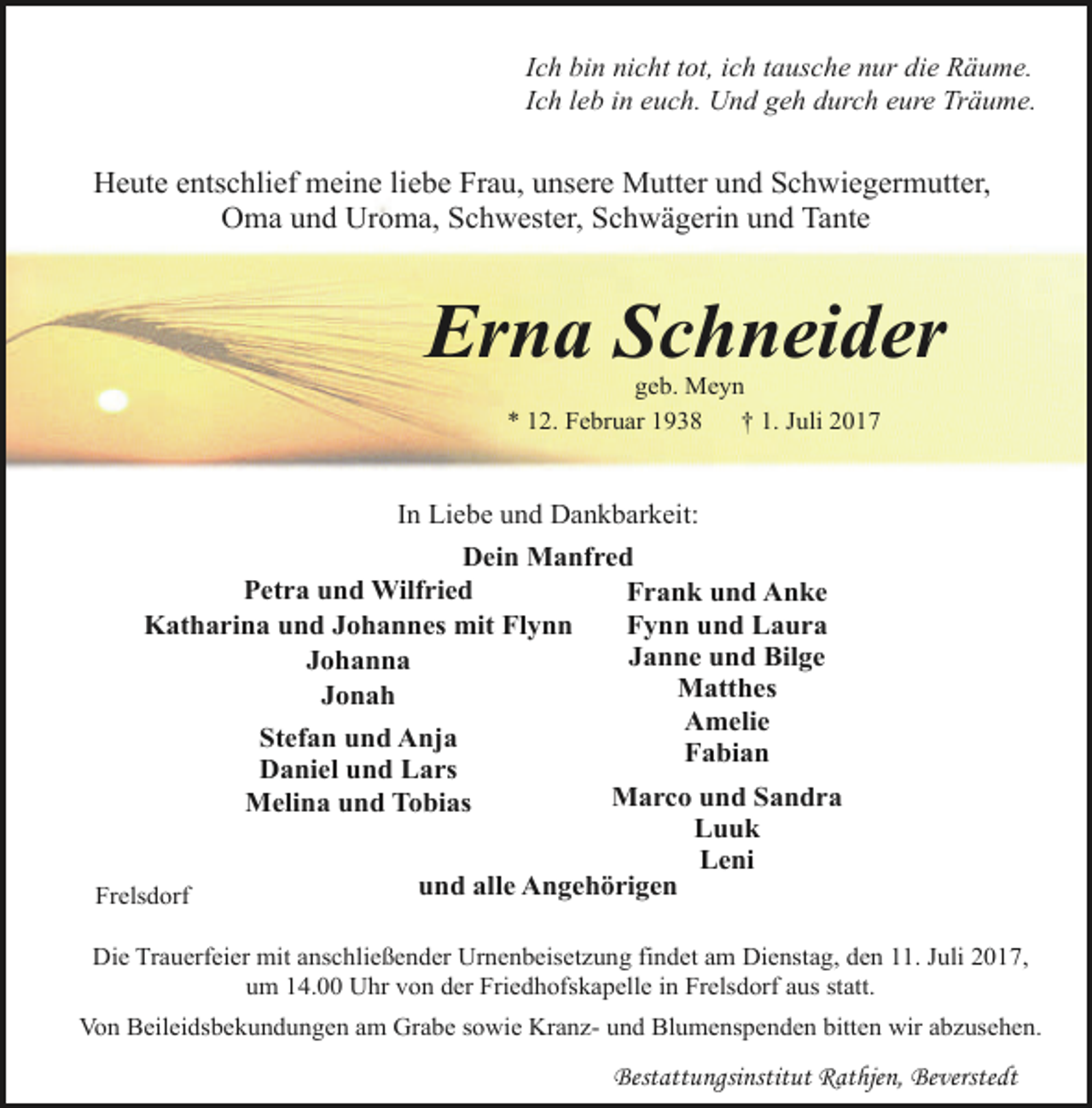 <p>Ich bin nicht tot, ich tausche nur die Räume.<br />Ich leb in euch. Und geh durch eure Träume.</p><p>Heute entschlief meine liebe Frau, unsere Mutter und Schwiegermutter,<br />Oma und Uroma, Schwester, Schwägerin und Tante</p><p>Erna Schneider<br />geb. Meyn<br />* 12. Februar 1938<br />† 1. Juli 2017</p><p>In Liebe und Dankbarkeit:<br />Dein Manfred<br />Petra und Wilfried<br />Frank und Anke<br />Fynn und Laura<br />Katharina und Johannes mit Flynn<br />Janne und Bilge<br />Johanna<br />Matthes<br />Jonah<br />Amelie<br />Stefan und Anja<br />Fabian<br />Daniel und Lars<br />Marco und Sandra<br />Melina und Tobias<br />Luuk<br />Leni<br />und alle Angehörigen<br />Frelsdorf<br />Die Trauerfeier mit anschließender Urnenbeisetzung findet am Dienstag, den 11. Juli 2017,<br />um 14.00 Uhr von der Friedhofskapelle in Frelsdorf aus statt.<br />Von Beileidsbekundungen am Grabe sowie Kranz- und Blumenspenden bitten wir abzusehen.</p><p>Bestattungsinstitut Rathjen, Beverstedt</p>