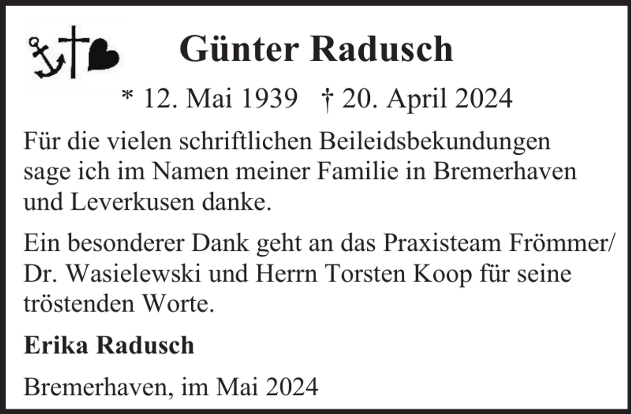 <p>Günter Radusch<br />* 12. Mai 1939 † 20. April 2024<br />Für die vielen schriftlichen Beileidsbekundungen<br />sage ich im Namen meiner Familie in Bremerhaven<br />und Leverkusen danke.<br />Ein besonderer Dank geht an das Praxisteam Frömmer/<br />Dr. Wasielewski und Herrn Torsten Koop für seine<br />tröstenden Worte.<br />Erika Radusch<br />Bremerhaven, im Mai 2024</p>