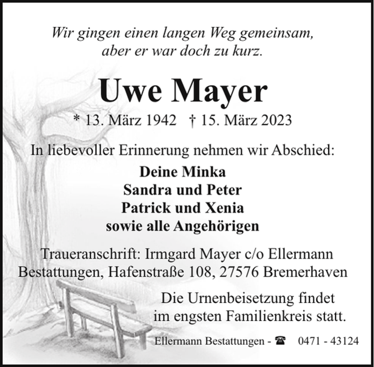 <p>Wir gingen einen langen Weg gemeinsam,<br />aber er war doch zu kurz.</p><p>Uwe Mayer</p><p>* 13. März 1942 † 15. März 2023<br />In liebevoller Erinnerung nehmen wir Abschied:<br />Deine Minka<br />Sandra und Peter<br />Patrick und Xenia<br />sowie alle Angehörigen<br />Traueranschrift: Irmgard Mayer c/o Ellermann<br />Bestattungen, Hafenstraße 108, 27576 Bremerhaven<br />Die Urnenbeisetzung findet<br />im engsten Familienkreis statt.<br />Ellermann Bestattungen - ( 0471 - 43124</p>