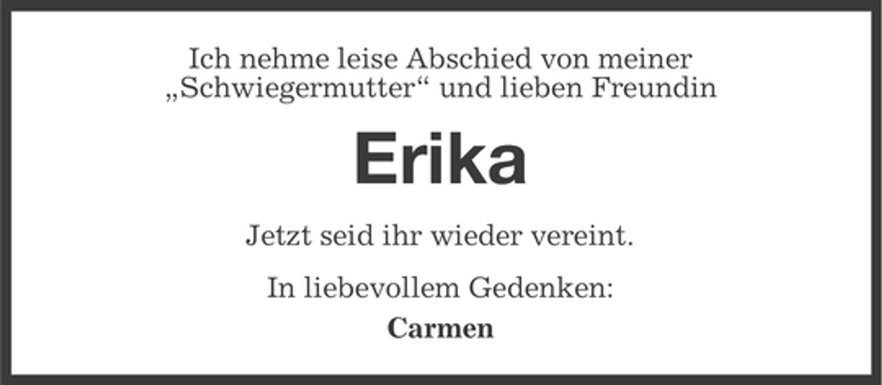 <p>Ich nehme leise Abschied von meiner<br />„Schwiegermutter“ und lieben Freundin</p><p>Erika<br />Jetzt seid ihr wieder vereint.<br />In liebevollem Gedenken:<br />Carmen</p>
