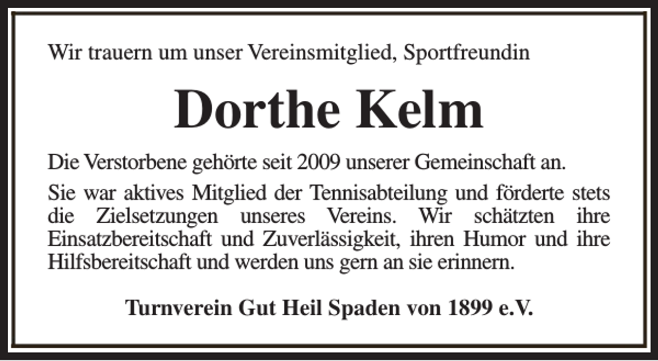<p>Wir trauern um unser Vereinsmitglied, Sportfreundin</p><p>Dorthe Kelm<br />Die Verstorbene gehörte seit 2009 unserer Gemeinschaft an.<br />Sie war aktives Mitglied der Tennisabteilung und förderte stets<br />die Zielsetzungen unseres Vereins. Wir schätzten ihre<br />Einsatzbereitschaft und Zuverlässigkeit, ihren Humor und ihre<br />Hilfsbereitschaft und werden uns gern an sie erinnern.<br />Turnverein Gut Heil Spaden von 1899 e.V.</p>