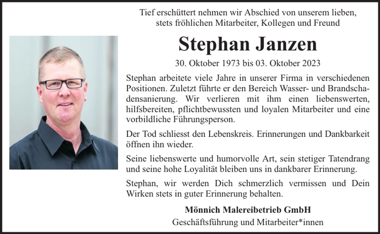 <p>Tief erschüttert nehmen wir Abschied von unserem lieben,<br />stets fröhlichen Mitarbeiter, Kollegen und Freund</p><p>Stephan Janzen</p><p>30. Oktober 1973 bis 03. Oktober 2023<br />Stephan arbeitete viele Jahre in unserer Firma in verschiedenen<br />Positionen. Zuletzt führte er den Bereich Wasser- und Brandschadensanierung. Wir verlieren mit ihm einen liebenswerten,<br />hilfsbereiten, pflichtbewussten und loyalen Mitarbeiter und eine<br />vorbildliche Führungsperson.<br />Der Tod schliesst den Lebenskreis. Erinnerungen und Dankbarkeit<br />öffnen ihn wieder.<br />Seine liebenswerte und humorvolle Art, sein stetiger Tatendrang<br />und seine hohe Loyalität bleiben uns in dankbarer Erinnerung.<br />Stephan, wir werden Dich schmerzlich vermissen und Dein<br />Wirken stets in guter Erinnerung behalten.<br />Mönnich Malereibetrieb GmbH<br />Geschäftsführung und Mitarbeiter*innen</p>