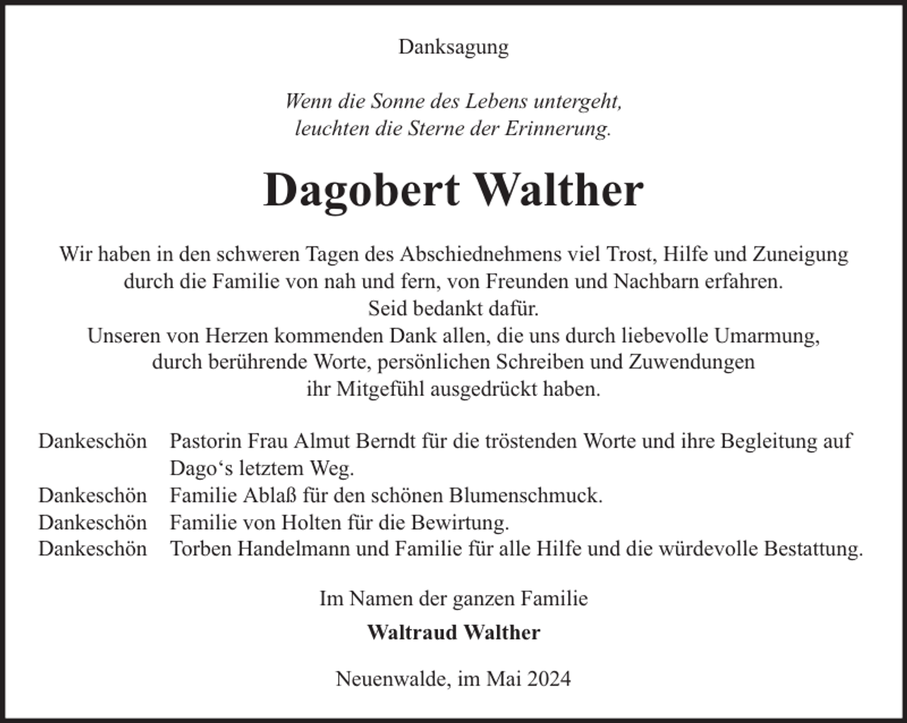 <p>Danksagung<br />Wenn die Sonne des Lebens untergeht,<br />leuchten die Sterne der Erinnerung.</p><p>Dagobert Walther<br />Wir haben in den schweren Tagen des Abschiednehmens viel Trost, Hilfe und Zuneigung<br />durch die Familie von nah und fern, von Freunden und Nachbarn erfahren.<br />Seid bedankt dafür.<br />Unseren von Herzen kommenden Dank allen, die uns durch liebevolle Umarmung,<br />durch berührende Worte, persönlichen Schreiben und Zuwendungen<br />ihr Mitgefühl ausgedrückt haben.<br />Dankeschön Pastorin Frau Almut Berndt für die tröstenden Worte und ihre Begleitung auf<br />Dago‘s letztem Weg.<br />Dankeschön Familie Ablaß für den schönen Blumenschmuck.<br />Dankeschön Familie von Holten für die Bewirtung.<br />Dankeschön Torben Handelmann und Familie für alle Hilfe und die würdevolle Bestattung.<br />Im Namen der ganzen Familie<br />Waltraud Walther<br />Neuenwalde, im Mai 2024</p>