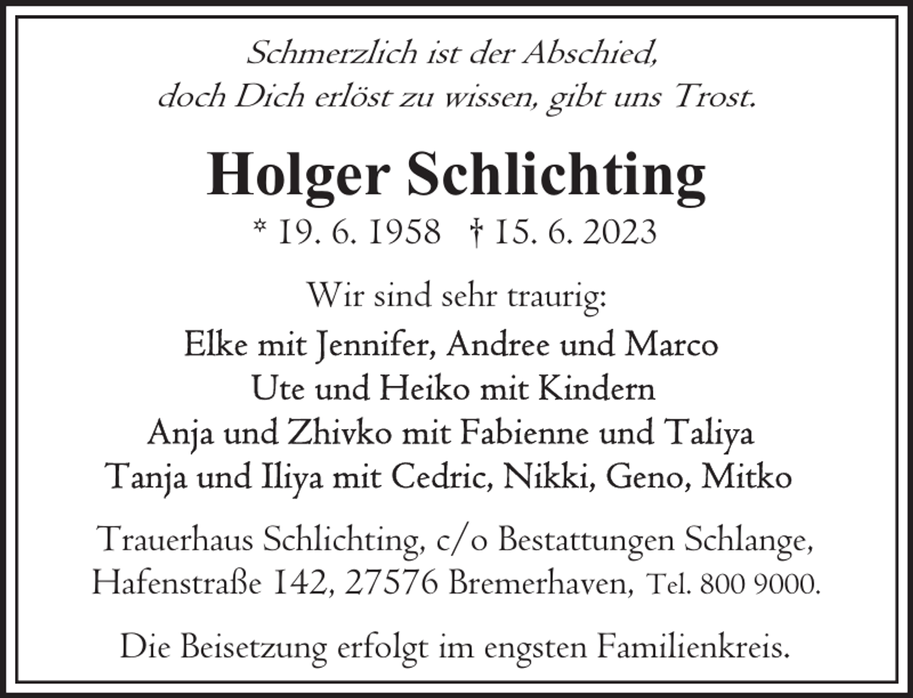 <p>Schmerzlich ist der Abschied,<br />doch Dich erlöst zu wissen, gibt uns Trost.</p><p>Holger Schlichting<br />* 19. 6. 1958 † 15. 6. 2023<br />Wir sind sehr traurig:</p><p>Trauerhaus Schlichting, c/o Bestattungen Schlange,<br />Hafenstraße 142, 27576 Bremerhaven, Tel. 800 9000.<br />Die Beisetzung erfolgt im engsten Familienkreis.</p>