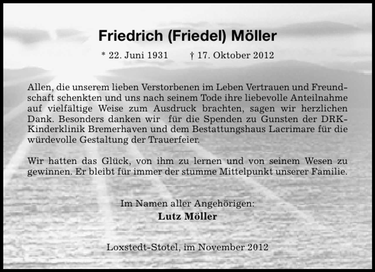 <p>Friedrich (Friedel) Möller<br />* 22. Juni 1931</p><p>† 17. Oktober 2012</p><p>Allen, die unserem lieben Verstorbenen im Leben Vertrauen und Freundschaft schenkten und uns nach seinem Tode ihre liebevolle Anteilnahme<br />auf vielfältige Weise zum Ausdruck brachten, sagen wir herzlichen<br />Dank. Besonders danken wir für die Spenden zu Gunsten der DRKKinderklinik Bremerhaven und dem Bestattungshaus Lacrimare für die<br />würdevolle Gestaltung der Trauerfeier.<br />Wir hatten das Glück, von ihm zu lernen und von seinem Wesen zu<br />gewinnen. Er bleibt für immer der stumme Mittelpunkt unserer Familie.<br />Im Namen aller Angehörigen:</p><p>Lutz Möller<br />Loxstedt-Stotel, im November 2012</p>
