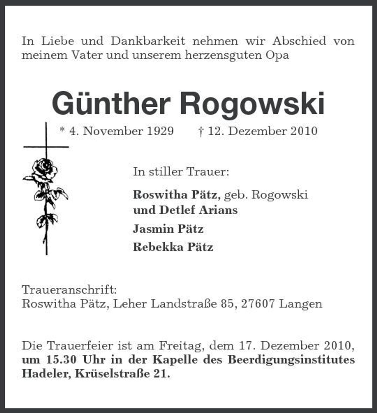 <p>In Liebe und Dankbarkeit nehmen wir Abschied von meinem Vater und unserem herzensguten Opa</p><p>Günther Rogowski<br />* 4. November 1929 † 12. Dezember 2010 In stiller Trauer: Roswitha Pätz, geb. Rogowski und Detlef Arians Jasmin Pätz Rebekka Pätz Traueranschrift: Roswitha Pätz, Leher Landstraße 85, 27607 Langen Die Trauerfeier ist am Freitag, dem 17. Dezember 2010, um 15.30 Uhr in der Kapelle des Beerdigungsinstitutes Hadeler, Krüselstraße 21.</p>