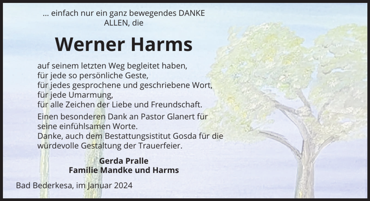 <p>… einfach nur ein ganz bewegendes DANKE<br />ALLEN, die</p><p>Werner Harms<br />auf seinem letzten Weg begleitet haben,<br />für jede so persönliche Geste,<br />für jedes gesprochene und geschriebene Wort,<br />für jede Umarmung,<br />für alle Zeichen der Liebe und Freundschaft.<br />Einen besonderen Dank an Pastor Glanert für<br />seine einfühlsamen Worte.<br />Danke, auch dem Bestattungsistitut Gosda für die<br />würdevolle Gestaltung der Trauerfeier.<br />Gerda Pralle<br />Familie Mandke und Harms<br />Bad Bederkesa, im Januar 2024</p>