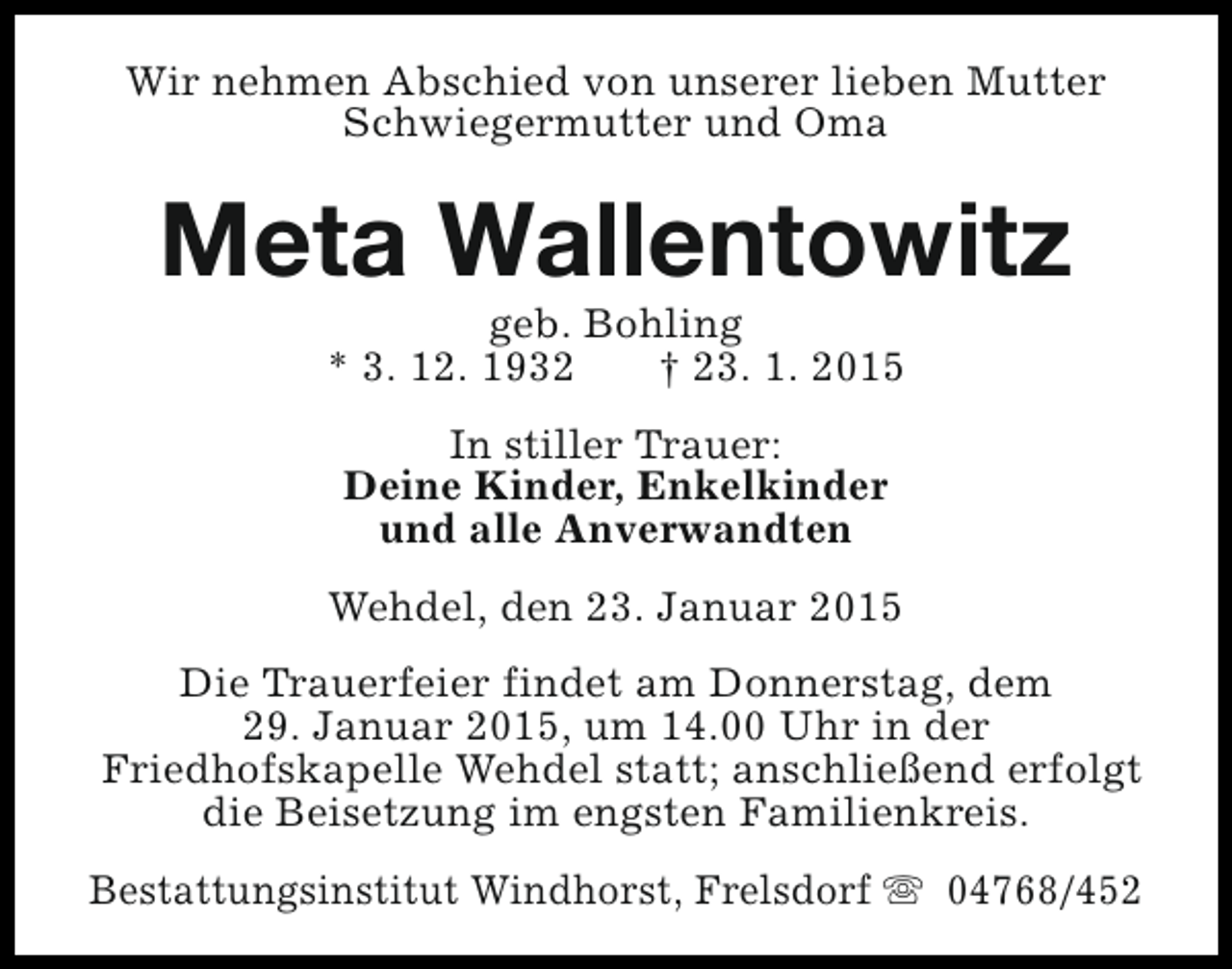 <p>Wir nehmen Abschied von unserer lieben Mutter<br />Schwiegermutter und Oma</p><p>Meta Wallentowitz<br />geb. Bohling<br />* 3. 12. 1932<br />† 23. 1. 2015<br />In stiller Trauer:<br />Deine Kinder, Enkelkinder<br />und alle Anverwandten<br />Wehdel, den 23. Januar 2015<br />Die Trauerfeier findet am Donnerstag, dem<br />29. Januar 2015, um 14.00 Uhr in der<br />Friedhofskapelle Wehdel statt; anschließend erfolgt<br />die Beisetzung im engsten Familienkreis.<br />Bestattungsinstitut Windhorst, Frelsdorf s 04768/452</p>