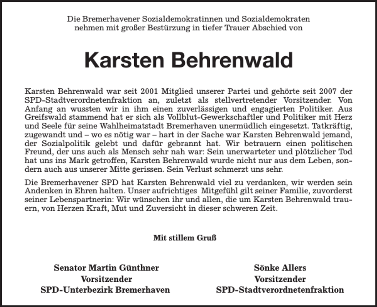 <p>Die Bremerhavener Sozialdemokratinnen und Sozialdemokraten<br />nehmen mit großer Bestürzung in tiefer Trauer Abschied von</p><p>Karsten Behrenwald<br />Karsten Behrenwald war seit 2001 Mitglied unserer Partei und gehörte seit 2007 der<br />SPD-Stadtverordnetenfraktion an, zuletzt als stellvertretender Vorsitzender. Von<br />Anfang an wussten wir in ihm einen zuverlässigen und engagierten Politiker. Aus<br />Greifswald stammend hat er sich als Vollblut-Gewerkschaftler und Politiker mit Herz<br />und Seele für seine Wahlheimatstadt Bremerhaven unermüdlich eingesetzt. Tatkräftig,<br />zugewandt und – wo es nötig war – hart in der Sache war Karsten Behrenwald jemand,<br />der Sozialpolitik gelebt und dafür gebrannt hat. Wir betrauern einen politischen<br />Freund, der uns auch als Mensch sehr nah war: Sein unerwarteter und plötzlicher Tod<br />hat uns ins Mark getroffen, Karsten Behrenwald wurde nicht nur aus dem Leben, sondern auch aus unserer Mitte gerissen. Sein Verlust schmerzt uns sehr.<br />Die Bremerhavener SPD hat Karsten Behrenwald viel zu verdanken, wir werden sein<br />Andenken in Ehren halten. Unser aufrichtiges Mitgefühl gilt seiner Familie, zuvorderst<br />seiner Lebenspartnerin: Wir wünschen ihr und allen, die um Karsten Behrenwald trauern, von Herzen Kraft, Mut und Zuversicht in dieser schweren Zeit.<br />Mit stillem Gruß</p><p>Senator Martin Günthner<br />Vorsitzender<br />SPD-Unterbezirk Bremerhaven</p><p>Sönke Allers<br />Vorsitzender<br />SPD-Stadtverordnetenfraktion</p>