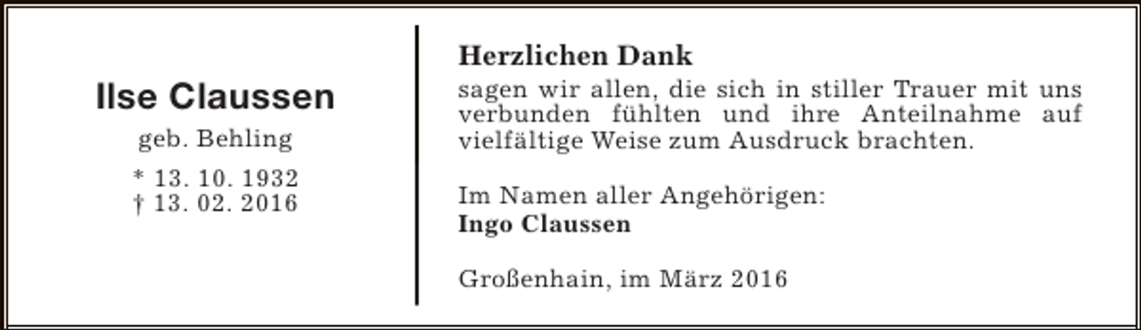 <p>Ilse Claussen<br />geb. Behling<br />* 13. 10. 1932<br />† 13. 02. 2016</p><p>Herzlichen Dank</p><p>sagen wir allen, die sich in stiller Trauer mit uns<br />verbunden fühlten und ihre Anteilnahme auf<br />vielfältige Weise zum Ausdruck brachten.<br />Im Namen aller Angehörigen:<br />Ingo Claussen<br />Großenhain, im März 2016</p>