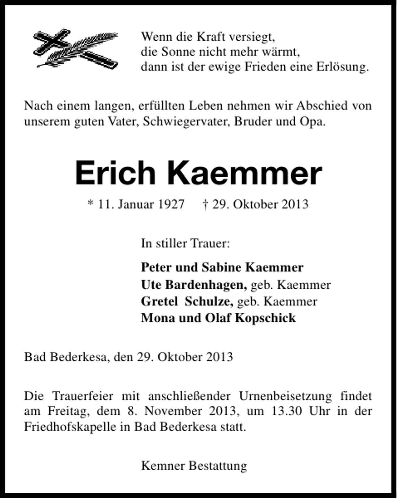 <p>Wenn die Kraft versiegt,<br />die Sonne nicht mehr wärmt,<br />dann ist der ewige Frieden eine Erlösung.<br />Nach einem langen, erfüllten Leben nehmen wir Abschied von<br />unserem guten Vater, Schwiegervater, Bruder und Opa.</p><p>Erich Kaemmer<br />* 11. Januar 1927</p><p>† 29. Oktober 2013</p><p>In stiller Trauer:<br />Peter und Sabine Kaemmer<br />Ute Bardenhagen, geb. Kaemmer<br />Gretel Schulze, geb. Kaemmer<br />Mona und Olaf Kopschick<br />Bad Bederkesa, den 29. Oktober 2013<br />Die Trauerfeier mit anschließender Urnenbeisetzung findet<br />am Freitag, dem 8. November 2013, um 13.30 Uhr in der<br />Friedhofskapelle in Bad Bederkesa statt.<br />Kemner Bestattung</p>