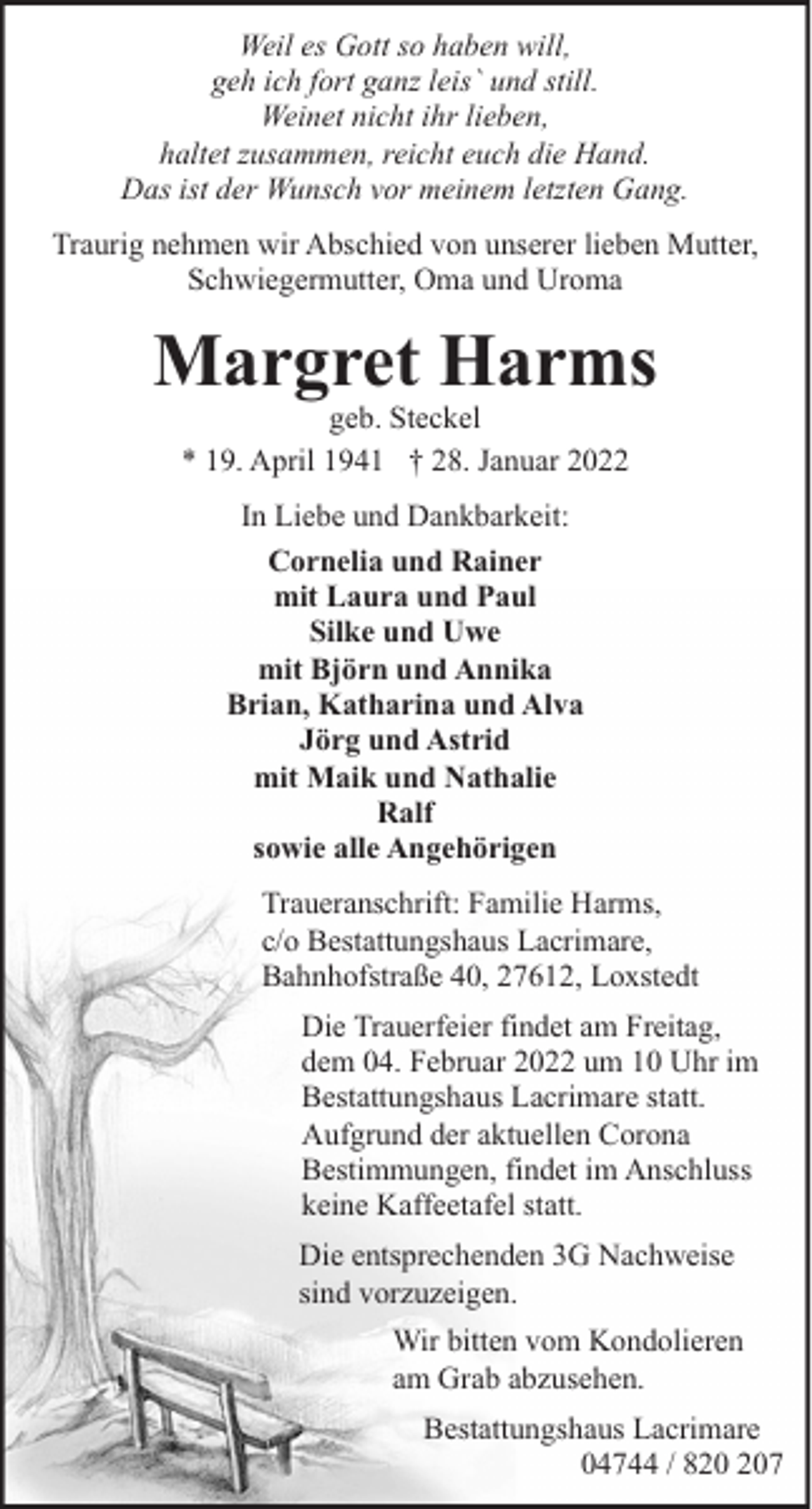 <p>Weil es Gott so haben will,<br />geh ich fort ganz leis` und still.<br />Weinet nicht ihr lieben,<br />haltet zusammen, reicht euch die Hand.<br />Das ist der Wunsch vor meinem letzten Gang.<br />Traurig nehmen wir Abschied von unserer lieben Mutter,<br />Schwiegermutter, Oma und Uroma</p><p>Margret Harms<br />geb. Steckel<br />* 19. April 1941 † 28. Januar 2022<br />In Liebe und Dankbarkeit:<br />Cornelia und Rainer<br />mit Laura und Paul<br />Silke und Uwe<br />mit Björn und Annika<br />Brian, Katharina und Alva<br />Jörg und Astrid<br />mit Maik und Nathalie<br />Ralf<br />sowie alle Angehörigen<br />Traueranschrift: Familie Harms,<br />c/o Bestattungshaus Lacrimare,<br />Bahnhofstraße 40, 27612, Loxstedt<br />Die Trauerfeier findet am Freitag,<br />dem 04. Februar 2022 um 10 Uhr im<br />Bestattungshaus Lacrimare statt.<br />Aufgrund der aktuellen Corona<br />Bestimmungen, findet im Anschluss<br />keine Kaffeetafel statt.<br />Die entsprechenden 3G Nachweise<br />sind vorzuzeigen.<br />Wir bitten vom Kondolieren<br />am Grab abzusehen.<br />Bestattungshaus Lacrimare<br />04744 / 87</p>