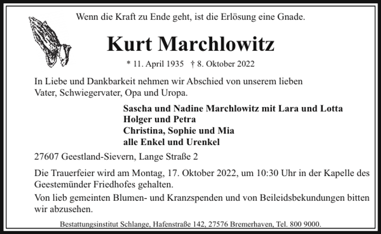 <p>Wenn die Kraft zu Ende geht, ist die Erlösung eine Gnade.</p><p>Kurt Marchlowitz<br />* 11. April 1935 † 8. Oktober 2022</p><p>In Liebe und Dankbarkeit nehmen wir Abschied von unserem lieben<br />Vater, Schwiegervater, Opa und Uropa.<br />Sascha und Nadine Marchlowitz mit Lara und Lotta<br />Holger und Petra<br />Christina, Sophie und Mia<br />alle Enkel und Urenkel<br />27607 Geestland-Sievern, Lange Straße 2<br />Die Trauerfeier wird am Montag, 17. Oktober 2022, um 10:30 Uhr in der Kapelle des<br />Geestemünder Friedhofes gehalten.<br />Von lieb gemeinten Blumen- und Kranzspenden und von Beileidsbekundungen bitten<br />wir abzusehen.<br />Bestattungsinstitut Schlange, Hafenstraße 142, 27576 Bremerhaven, Tel. 800 9000.</p>