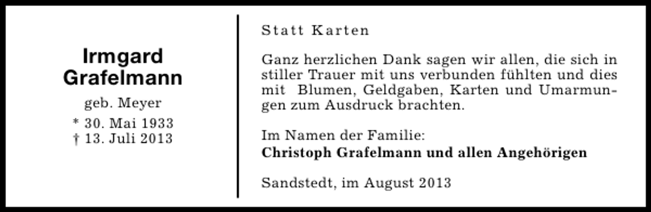 <p>S t a t t K a rt e n</p><p>Irmgard<br />Grafelmann<br />geb. Meyer<br />* 30. Mai 1933<br />† 13. Juli 2013</p><p>Ganz herzlichen Dank sagen wir allen, die sich in<br />stiller Trauer mit uns verbunden fühlten und dies<br />mit Blumen, Geldgaben, Karten und Umarmungen zum Ausdruck brachten.<br />Im Namen der Familie:<br />Christoph Grafelmann und allen Angehörigen<br />Sandstedt, im August 2013</p>