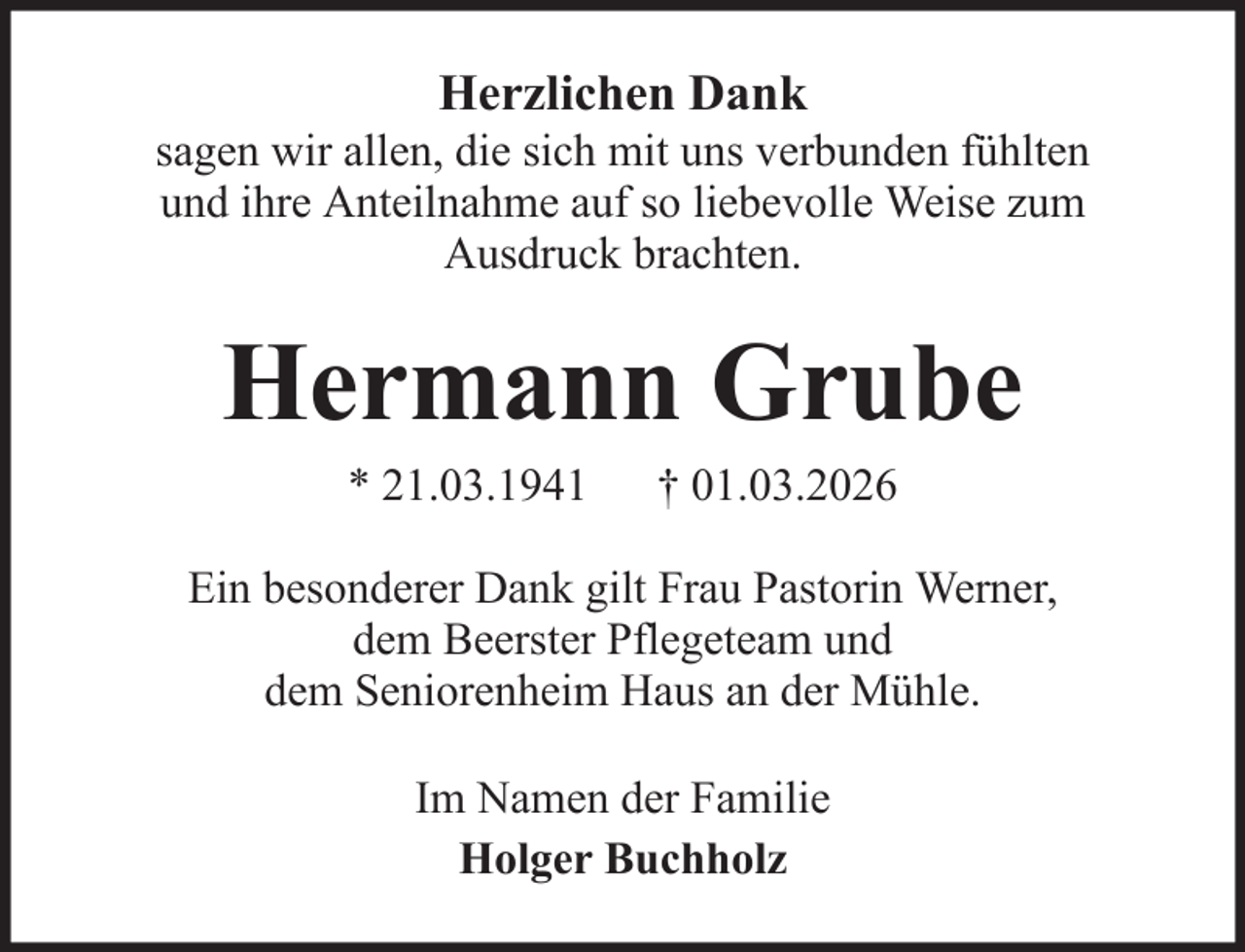 <p>Herzlichen Dank<br />sagen wir allen, die sich mit uns verbunden fühlten<br />und ihre Anteilnahme auf so liebevolle Weise zum<br />Ausdruck brachten.</p><p>Hermann Grube<br />* 21.03.1941</p><p>† 01.03.2026</p><p>Ein besonderer Dank gilt Frau Pastorin Werner,<br />dem Beerster Pflegeteam und<br />dem Seniorenheim Haus an der Mühle.<br />Im Namen der Familie<br />Holger Buchholz</p>