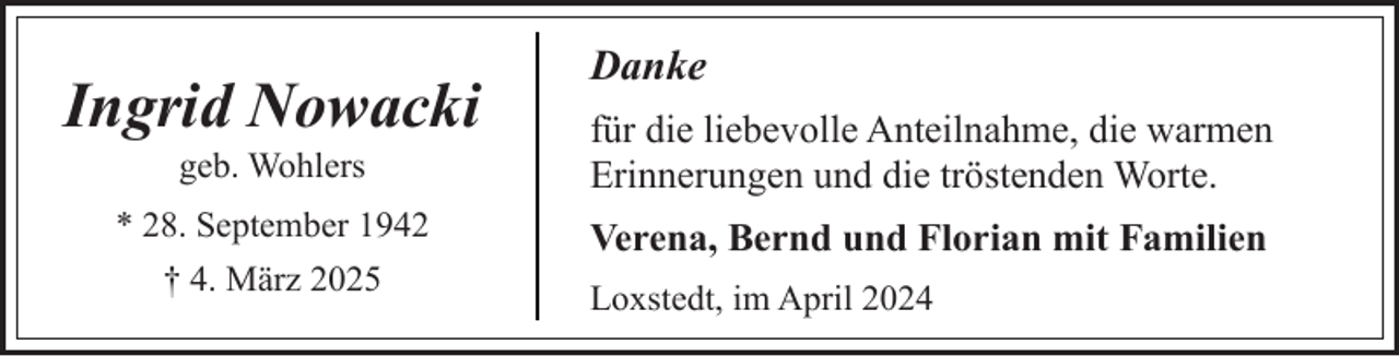 <p>Ingrid Nowacki</p><p>Danke</p><p>geb. Wohlers</p><p>für die liebevolle Anteilnahme, die warmen<br />Erinnerungen und die tröstenden Worte.</p><p>* 28. September 1942<br />† 4. März 2025</p><p>Verena, Bernd und Florian mit Familien<br />Loxstedt, im April 2024</p>