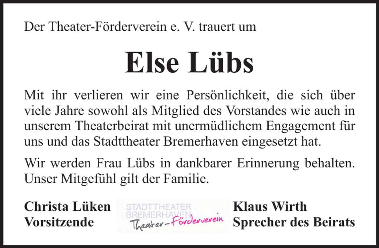 <p>Der Theater-Förderverein e. V. trauert um</p><p>Else Lübs<br />Mit ihr verlieren wir eine Persönlichkeit, die sich über<br />viele Jahre sowohl als Mitglied des Vorstandes wie auch in<br />unserem Theaterbeirat mit unermüdlichem Engagement für<br />uns und das Stadttheater Bremerhaven eingesetzt hat.<br />Wir werden Frau Lübs in dankbarer Erinnerung behalten.<br />Unser Mitgefühl gilt der Familie.<br />Christa Lüken<br />Vorsitzende</p><p>Klaus Wirth<br />Sprecher des Beirats</p>