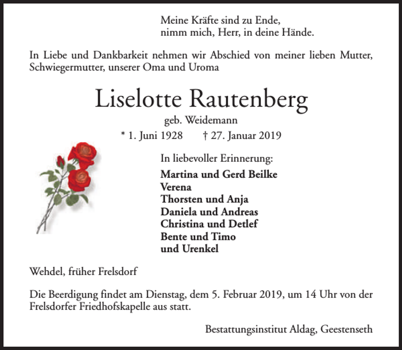 <p>Meine Kräfte sind zu Ende,<br />nimm mich, Herr, in deine Hände.<br />In Liebe und Dankbarkeit nehmen wir Abschied von meiner lieben Mutter,<br />Schwiegermutter, unserer Oma und Uroma</p><p>Liselotte Rautenberg<br />geb. Weidemann<br />* 1. Juni 1928<br />† 27. Januar 2019<br />In liebevoller Erinnerung:<br />Martina und Gerd Beilke<br />Verena<br />Thorsten und Anja<br />Daniela und Andreas<br />Christina und Detlef<br />Bente und Timo<br />und Urenkel<br />Wehdel, früher Frelsdorf<br />Die Beerdigung findet am Dienstag, dem 5. Februar 2019, um 14 Uhr von der<br />Frelsdorfer Friedhofskapelle aus statt.<br />Bestattungsinstitut Aldag, Geestenseth</p>