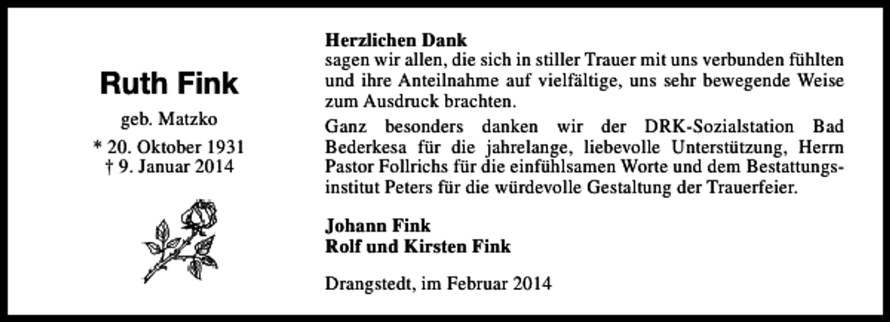 <p>Ruth Fink<br />geb. Matzko<br />* 20. Oktober 1931<br />† 9. Januar 2014</p><p>Herzlichen Dank<br />sagen wir allen, die sich in stiller Trauer mit uns verbunden fühlten<br />und ihre Anteilnahme auf vielfältige, uns sehr bewegende Weise<br />zum Ausdruck brachten.<br />Ganz besonders danken wir der DRK-Sozialstation Bad<br />Bederkesa für die jahrelange, liebevolle Unterstützung, Herrn<br />Pastor Follrichs für die einfühlsamen Worte und dem Bestattungsinstitut Peters für die würdevolle Gestaltung der Trauerfeier.<br />Johann Fink<br />Rolf und Kirsten Fink<br />Drangstedt, im Februar 2014</p>