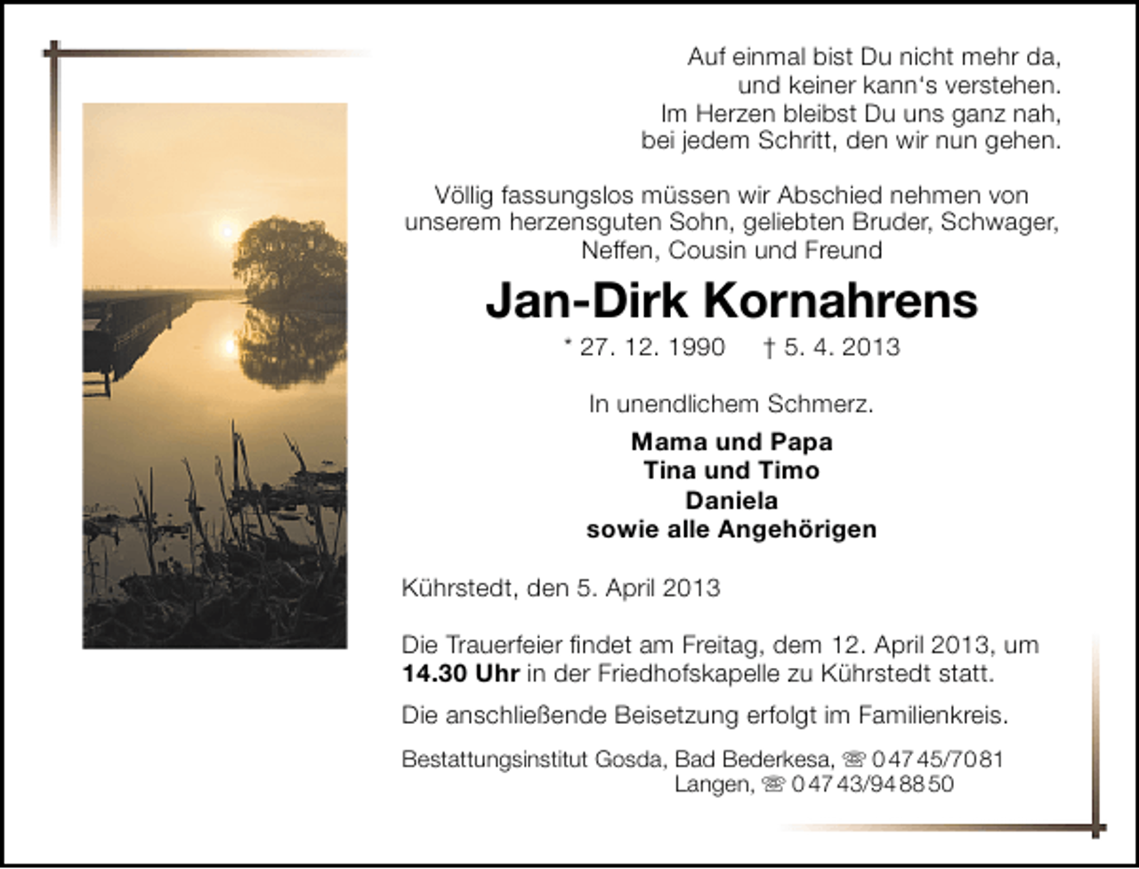 <p>Auf einmal bist Du nicht mehr da,<br />und keiner kann‘s verstehen.<br />Im Herzen bleibst Du uns ganz nah,<br />bei jedem Schritt, den wir nun gehen.<br />Völlig fassungslos müssen wir Abschied nehmen von<br />unserem herzensguten Sohn, geliebten Bruder, Schwager,<br />Neffen, Cousin und Freund</p><p>Jan-Dirk Kornahrens<br />* 27. 12. 1990</p><p>† 5. 4. 2013</p><p>In unendlichem Schmerz.<br />Mama und Papa<br />Tina und Timo<br />Daniela<br />sowie alle Angehörigen<br />Kührstedt, den 5. April 2013<br />Die Trauerfeier ﬁndet am Freitag, dem 12. April 2013, um<br />14.30 Uhr in der Friedhofskapelle zu Kührstedt statt.<br />Die anschließende Beisetzung erfolgt im Familienkreis.<br />Bestattungsinstitut Gosda, Bad Bederkesa,  0 47 45/70 81<br />Langen,  0 47 43/94 88 50</p>