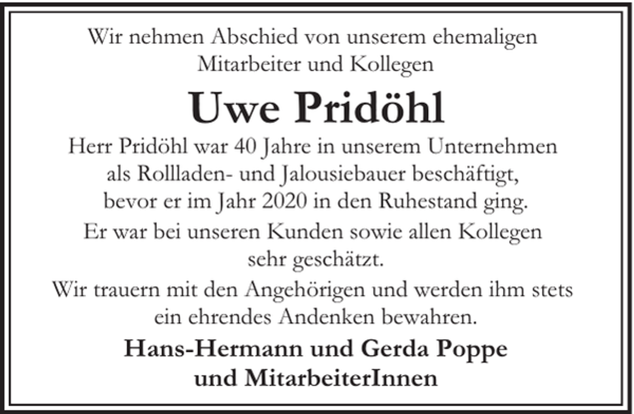 <p>Wir nehmen Abschied von unserem ehemaligen<br />Mitarbeiter und Kollegen</p><p>Uwe Pridöhl</p><p>Herr Pridöhl war 40 Jahre in unserem Unternehmen<br />als Rollladen- und Jalousiebauer beschäftigt,<br />bevor er im Jahr 2020 in den Ruhestand ging.<br />Er war bei unseren Kunden sowie allen Kollegen<br />sehr geschätzt.<br />Wir trauern mit den Angehörigen und werden ihm stets<br />ein ehrendes Andenken bewahren.</p><p>Hans-Hermann und Gerda Poppe<br />und MitarbeiterInnen</p>
