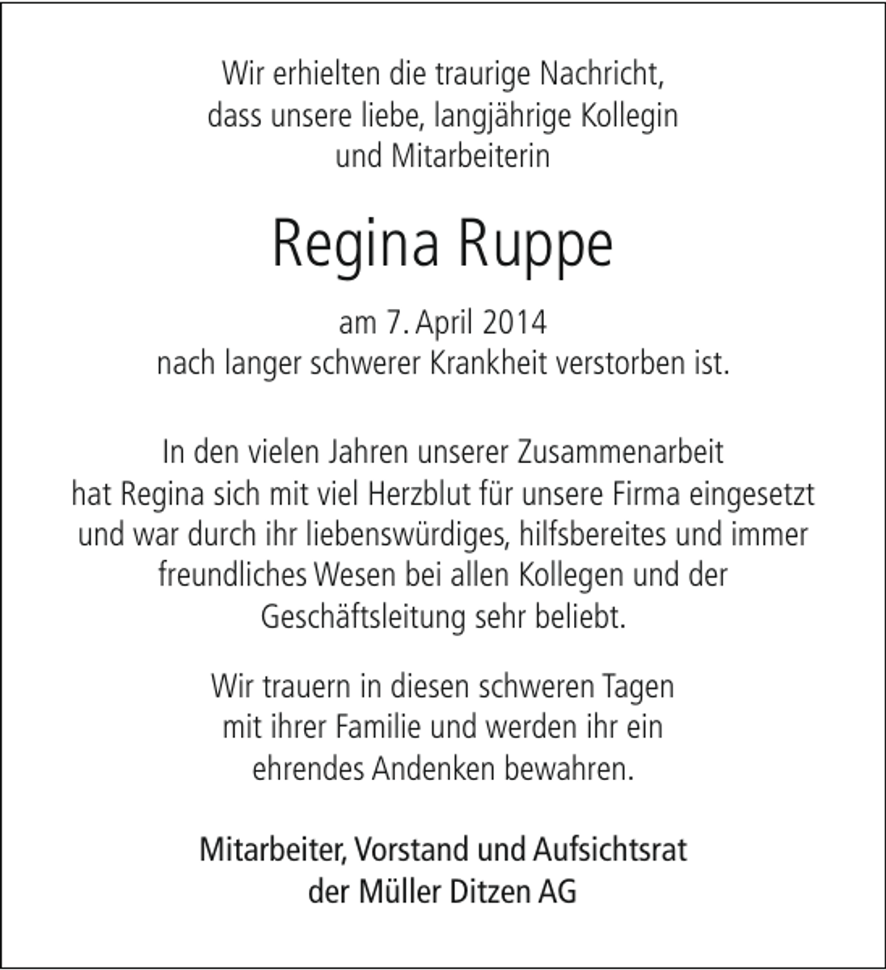 <p>Wir erhielten die traurige Nachricht,<br />dass unsere liebe, langjährige Kollegin<br />und Mitarbeiterin</p><p>Regina Ruppe<br />am 7. April 2014<br />nach langer schwerer Krankheit verstorben ist.<br />In den vielen Jahren unserer Zusammenarbeit<br />hat Regina sich mit viel Herzblut für unsere Firma eingesetzt<br />und war durch ihr liebenswürdiges, hilfsbereites und immer<br />freundliches Wesen bei allen Kollegen und der<br />Geschäftsleitung sehr beliebt.<br />Wir trauern in diesen schweren Tagen<br />mit ihrer Familie und werden ihr ein<br />ehrendes Andenken bewahren.<br />Mitarbeiter, Vorstand und Aufsichtsrat<br />der Müller Ditzen AG</p>
