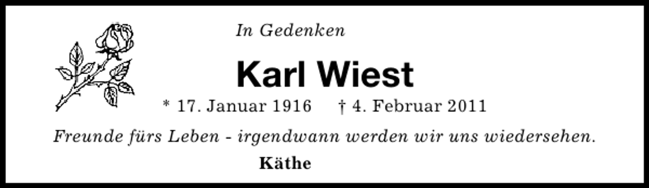 <p>In Gedenken</p><p>Karl Wiest</p><p>* 17. Januar 1916</p><p>† 4. Februar 2011</p><p>Freunde fürs Leben - irgendwann werden wir uns wiedersehen.<br />Käthe</p>