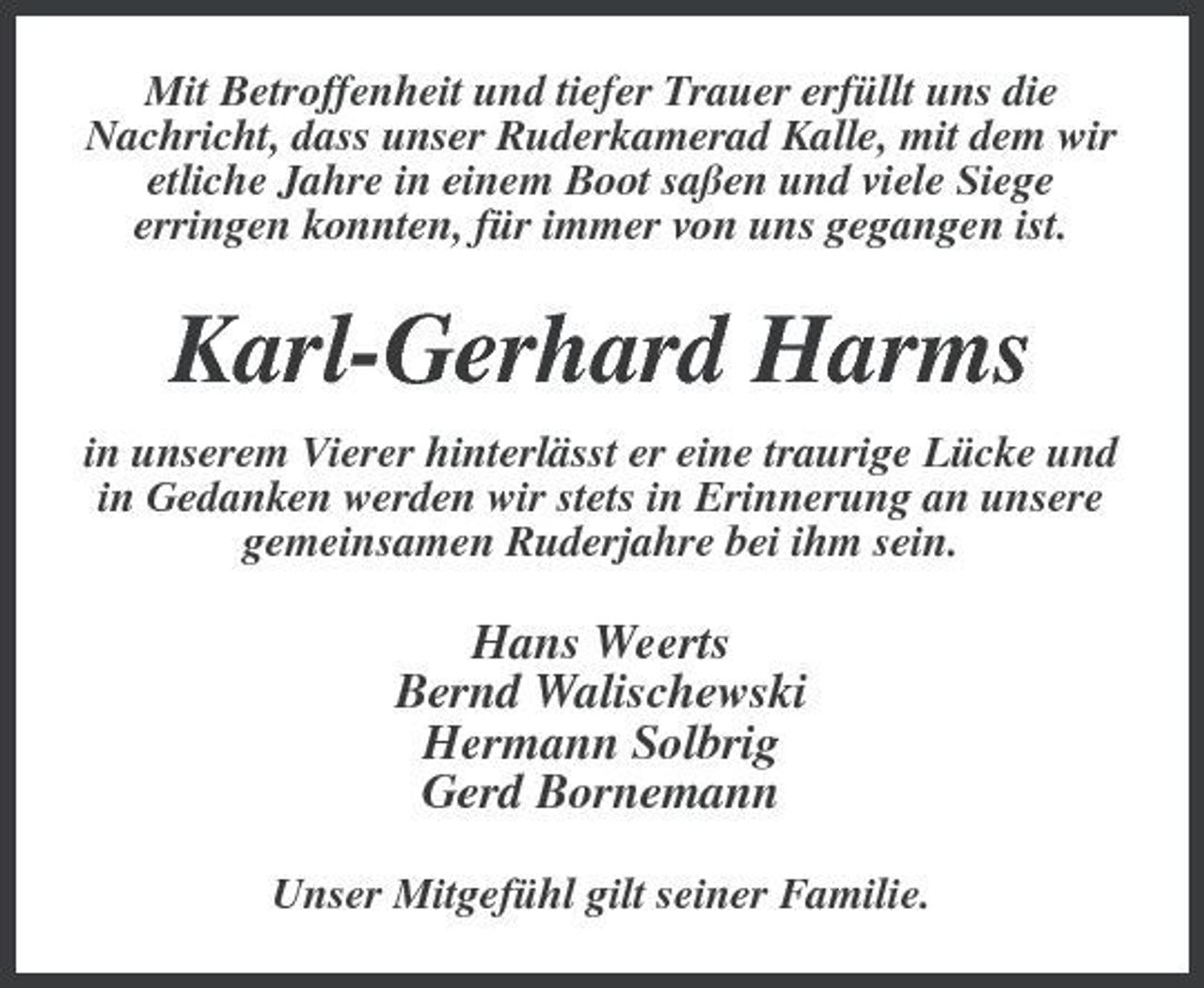 <p>Mit Betroffenheit und tiefer Trauer erfüllt uns die Nachricht, dass unser Ruderkamerad Kalle, mit dem wir etliche Jahre in einem Boot saßen und viele Siege erringen konnten, für immer von uns gegangen ist.</p><p>Karl-Gerhard Harms<br />in unserem Vierer hinterlässt er eine traurige Lücke und in Gedanken werden wir stets in Erinnerung an unsere gemeinsamen Ruderjahre bei ihm sein.</p><p>Hans Weerts Bernd Walischewski Hermann Solbrig Gerd Bornemann<br />Unser Mitgefühl gilt seiner Familie.</p>