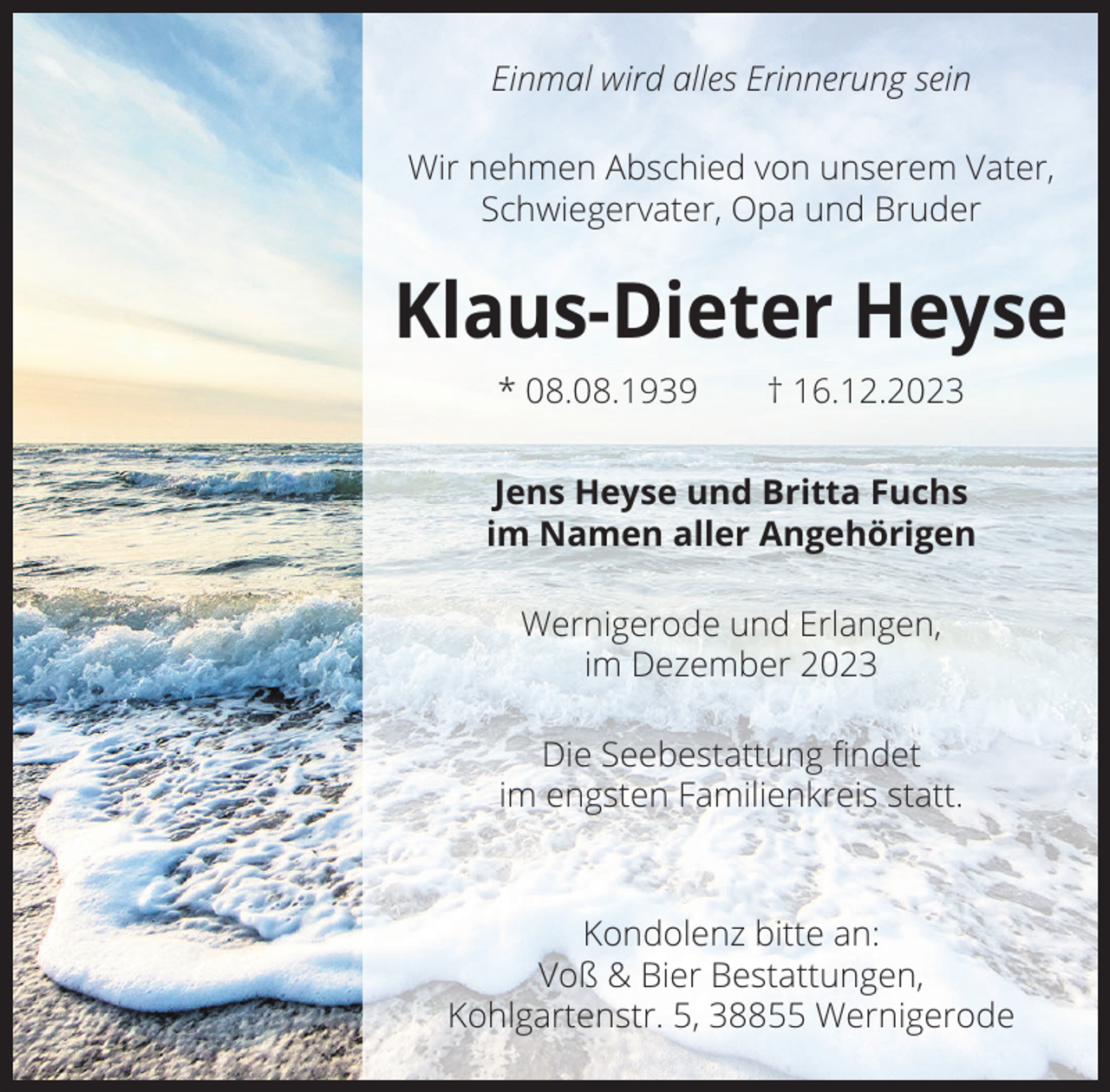 <p>Einmal wird alles Erinnerung sein<br />Wir nehmen Abschied von unserem Vater,<br />Schwiegervater, Opa und Bruder</p><p>Klaus-Dieter Heyse<br />* 08.08.1939 † 16.12.2023<br />Jens Heyse und Britta Fuchs<br />im Namen aller Angehörigen<br />Wernigerode und Erlangen,<br />im Dezember 2023<br />Die Seebestattung ﬁndet<br />im engsten Familienkreis statt.</p><p>Kondolenz bitte an:<br />Voß &amp; Bier Bestattungen,<br />Kohlgartenstr. 5, 38855 Wernigerode</p>