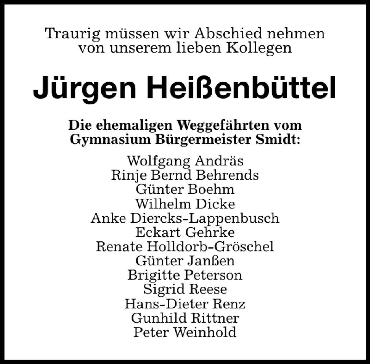 <p>Traurig müssen wir Abschied nehmen<br />von unserem lieben Kollegen</p><p>Jürgen Heißenbüttel<br />Die ehemaligen Weggefährten vom<br />Gymnasium Bürgermeister Smidt:<br />Wolfgang Andräs<br />Rinje Bernd Behrends<br />Günter Boehm<br />Wilhelm Dicke<br />Anke Diercks-Lappenbusch<br />Eckart Gehrke<br />Renate Holldorb-Gröschel<br />Günter Janßen<br />Brigitte Peterson<br />Sigrid Reese<br />Hans-Dieter Renz<br />Gunhild Rittner<br />Peter Weinhold</p>