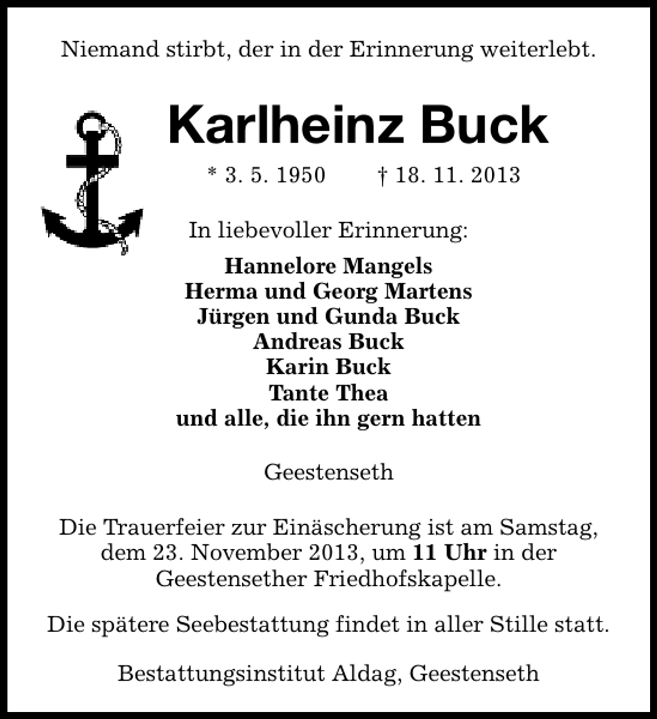 <p>Niemand stirbt, der in der Erinnerung weiterlebt.</p><p>Karlheinz Buck<br />* 3. 5. 1950</p><p>† 18. 11. 2013</p><p>In liebevoller Erinnerung:<br />Hannelore Mangels<br />Herma und Georg Martens<br />Jürgen und Gunda Buck<br />Andreas Buck<br />Karin Buck<br />Tante Thea<br />und alle, die ihn gern hatten<br />Geestenseth<br />Die Trauerfeier zur Einäscherung ist am Samstag,<br />dem 23. November 2013, um 11 Uhr in der<br />Geestensether Friedhofskapelle.<br />Die spätere Seebestattung findet in aller Stille statt.<br />Bestattungsinstitut Aldag, Geestenseth</p>