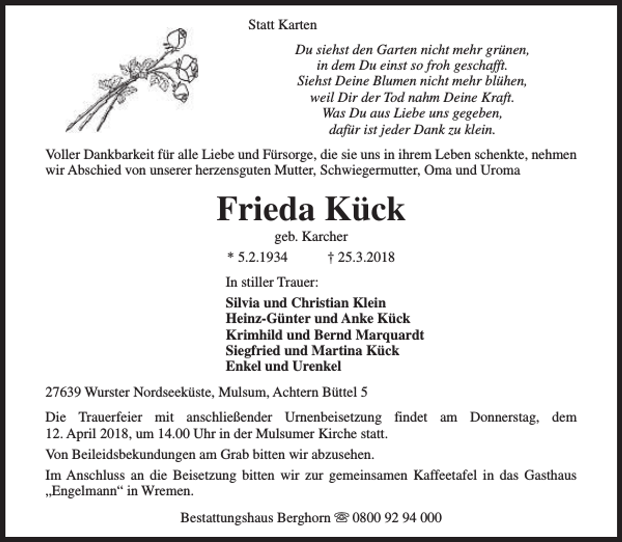 <p>Statt Karten<br />Du siehst den Garten nicht mehr grünen,<br />in dem Du einst so froh geschafft.<br />Siehst Deine Blumen nicht mehr blühen,<br />weil Dir der Tod nahm Deine Kraft.<br />Was Du aus Liebe uns gegeben,<br />dafür ist jeder Dank zu klein.<br />Voller Dankbarkeit für alle Liebe und Fürsorge, die sie uns in ihrem Leben schenkte, nehmen<br />wir Abschied von unserer herzensguten Mutter, Schwiegermutter, Oma und Uroma</p><p>Frieda Kück<br />geb. Karcher<br />* 5.2.1934<br />† 25.3.2018</p><p>In stiller Trauer:<br />Silvia und Christian Klein<br />Heinz-Günter und Anke Kück<br />Krimhild und Bernd Marquardt<br />Siegfried und Martina Kück<br />Enkel und Urenkel<br />27639 Wurster Nordseeküste, Mulsum, Achtern Büttel 5<br />Die Trauerfeier mit anschließender Urnenbeisetzung findet am Donnerstag, dem<br />12. April 2018, um 14.00 Uhr in der Mulsumer Kirche statt.<br />Von Beileidsbekundungen am Grab bitten wir abzusehen.<br />Im Anschluss an die Beisetzung bitten wir zur gemeinsamen Kaffeetafel in das Gasthaus<br />„Engelmann“ in Wremen.<br />Bestattungshaus Berghorn s 0800 92 94 000</p>