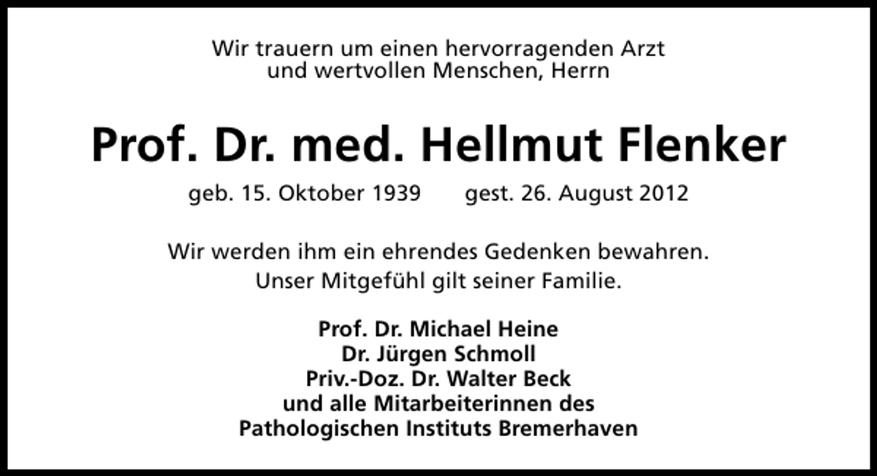 <p>Wir trauern um einen hervorragenden Arzt<br />und wertvollen Menschen, Herrn</p><p>Prof. Dr. med. Hellmut Flenker<br />geb. 15. Oktober 1939</p><p>gest. 26. August 2012</p><p>Wir werden ihm ein ehrendes Gedenken bewahren.<br />Unser Mitgefühl gilt seiner Familie.<br />Prof. Dr. Michael Heine<br />Dr. Jürgen Schmoll<br />Priv.-Doz. Dr. Walter Beck<br />und alle Mitarbeiterinnen des<br />Pathologischen Instituts Bremerhaven</p>