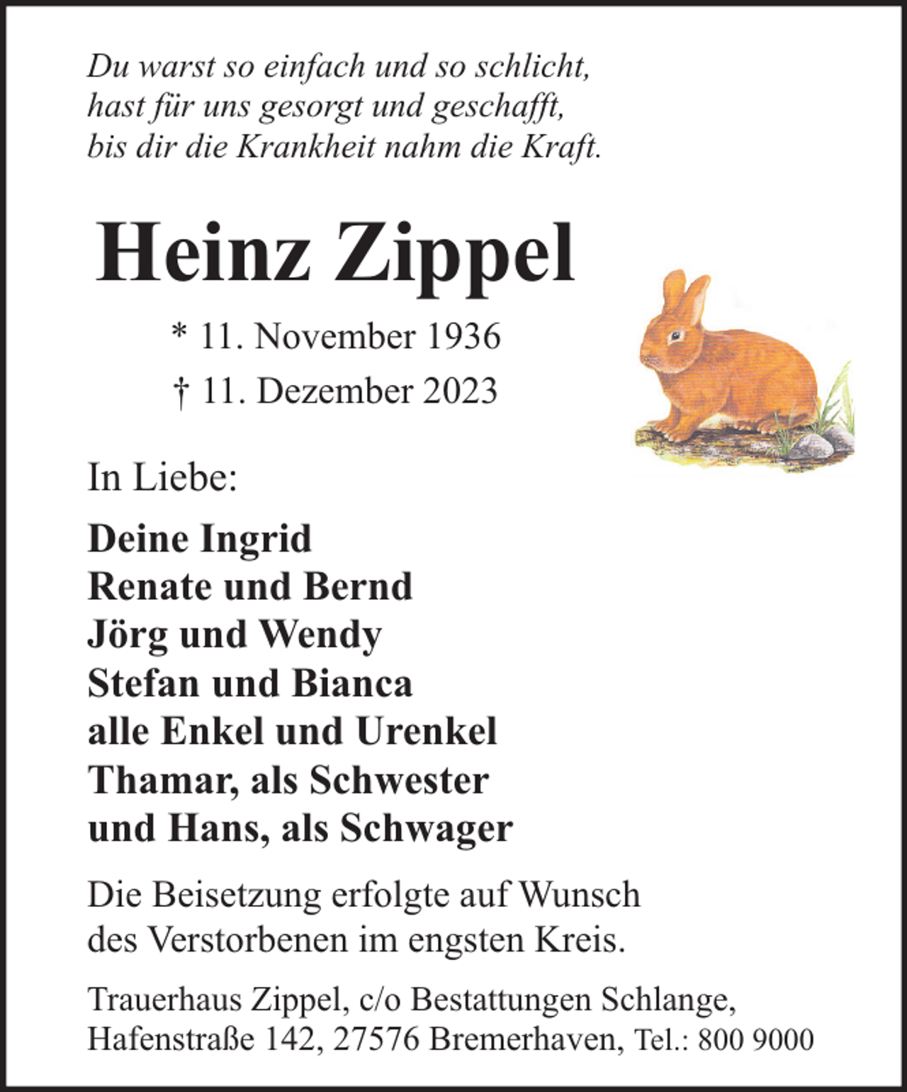 <p>Du warst so einfach und so schlicht,<br />hast für uns gesorgt und geschafft,<br />bis dir die Krankheit nahm die Kraft.</p><p>Heinz Zippel<br />* 11. November 1936<br />† 11. Dezember 2023</p><p>In Liebe:<br />Deine Ingrid<br />Renate und Bernd<br />Jörg und Wendy<br />Stefan und Bianca<br />alle Enkel und Urenkel<br />Thamar, als Schwester<br />und Hans, als Schwager<br />Die Beisetzung erfolgte auf Wunsch<br />des Verstorbenen im engsten Kreis.<br />Trauerhaus Zippel, c/o Bestattungen Schlange,<br />Hafenstraße 142, 27576 Bremerhaven, Tel.: 800 9000</p>