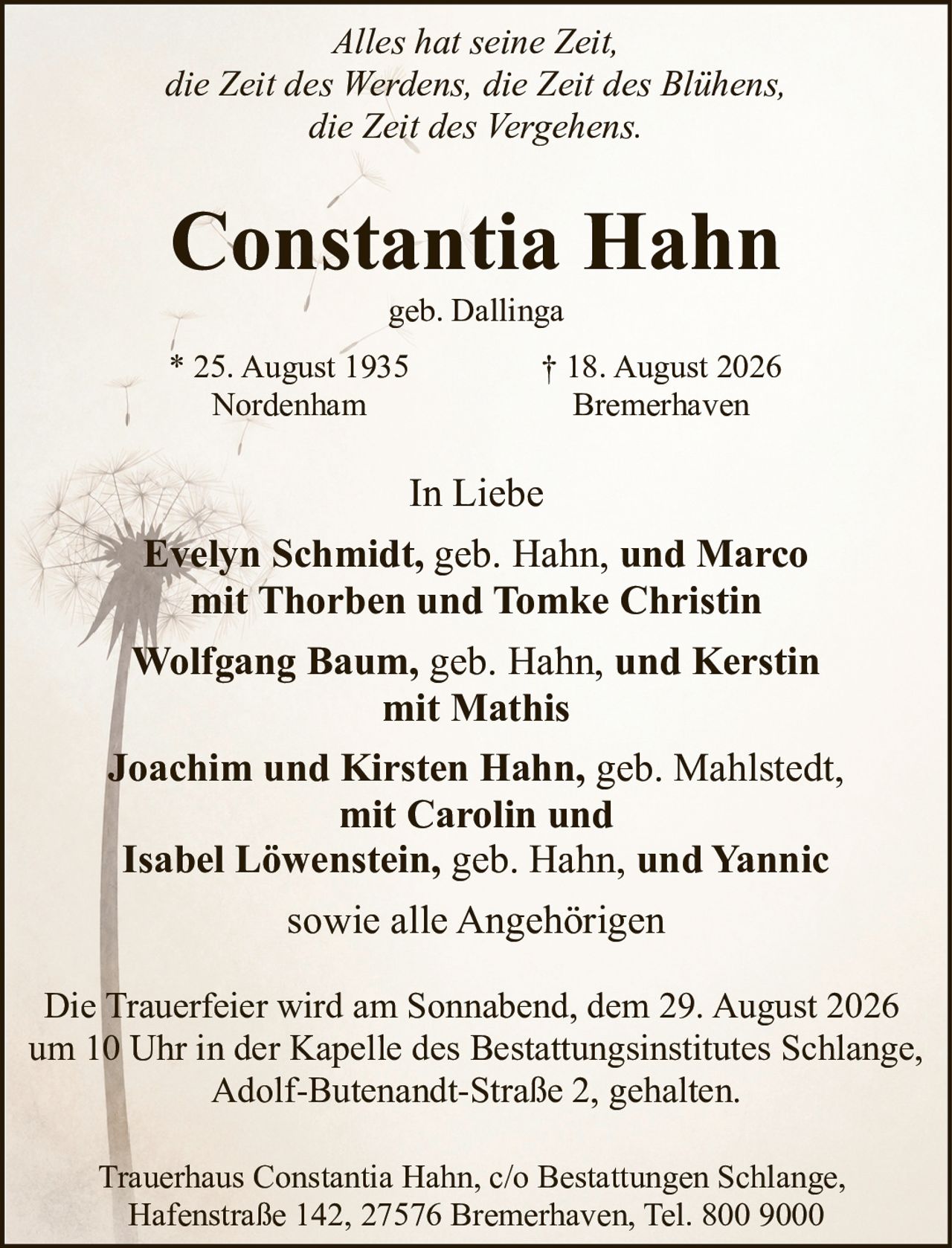 <p><i>Alles hat seine Zeit,<br>die Zeit des Werdens, die Zeit des Blühens,<br>die Zeit des Vergehens.</i></p><p><strong>Constantia Hahn</strong><br>geb. Dallinga<br>* 25. August 1935 Nordenham<br>† 18. August 2026 Bremerhaven</p><p>In Liebe</p><p><strong>Evelyn Schmidt,</strong> geb. Hahn, <strong>und Marco</strong><br>mit Thorben und Tomke Christin</p><p><strong>Wolfgang Baum,</strong> geb. Hahn, <strong>und Kerstin</strong><br>mit Mathis</p><p><strong>Joachim und Kirsten Hahn,</strong> geb. Mahlstedt,<br>mit Carolin und</p><p><strong>Isabel Löwenstein,</strong> geb. Hahn, <strong>und Yannic</strong></p><p>sowie alle Angehörigen</p><p>Die Trauerfeier wird am Sonnabend, dem 29. August 2026 um 10 Uhr in der Kapelle des Bestattungsinstitutes Schlange, Adolf-Butenandt-Straße 2, gehalten.</p><p>Trauerhaus Constantia Hahn, c/o Bestattungen Schlange, Hafenstraße 142, 27576 Bremerhaven, Tel. 800 9000</p>