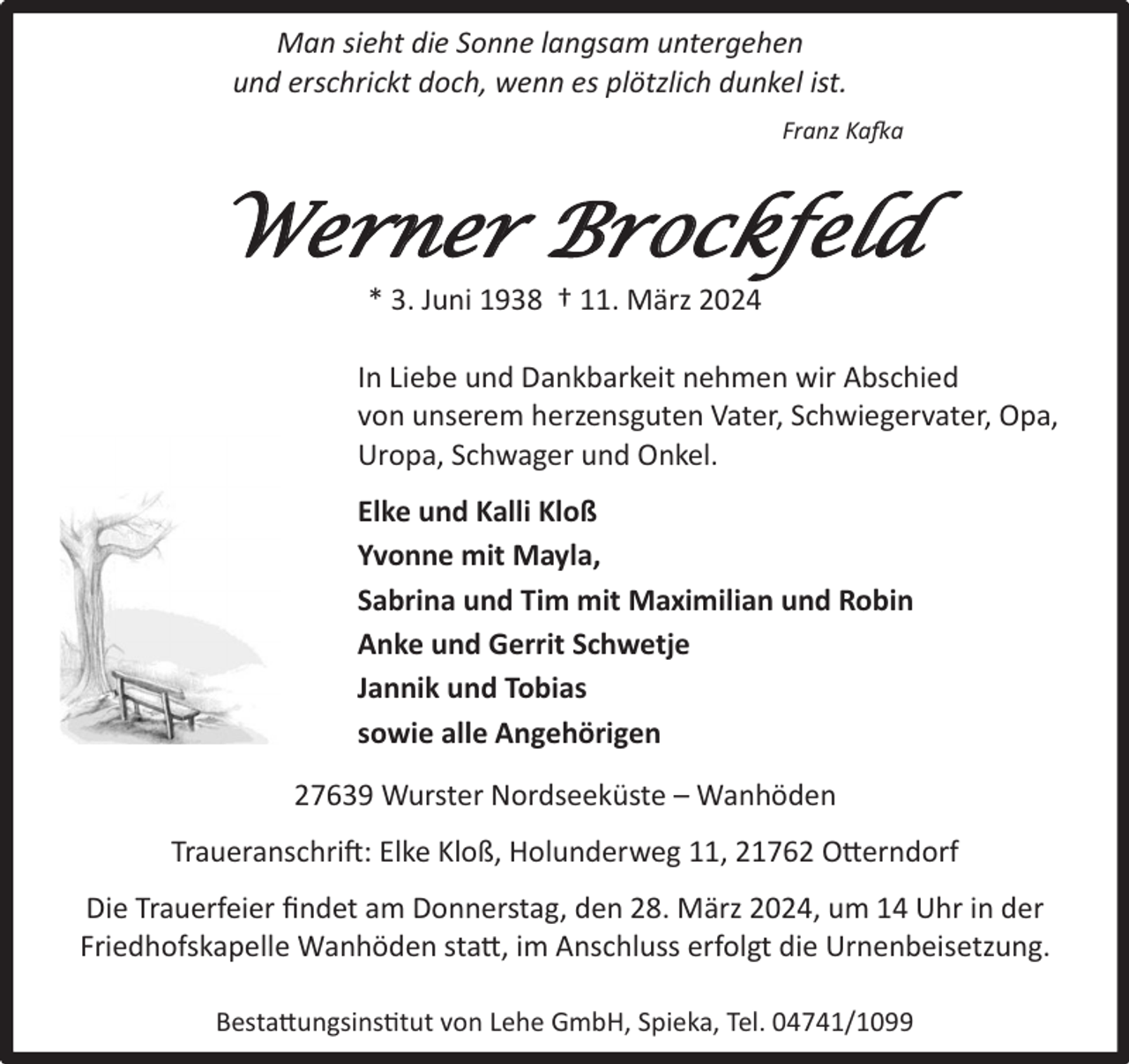 <p>Man sieht die Sonne langsam untergehen<br />und erschrickt doch, wenn es plötzlich dunkel ist.<br />Franz Kafka</p><p>Werner Brockfeld<br />* 3. Juni 1938 † 11. März 2024</p><p>In Liebe und Dankbarkeit nehmen wir Abschied<br />von unserem herzensguten Vater, Schwiegervater, Opa,<br />Uropa, Schwager und Onkel.<br />Elke und Kalli Kloß<br />Yvonne mit Mayla,<br />Sabrina und Tim mit Maximilian und Robin<br />Anke und Gerrit Schwetje<br />Jannik und Tobias<br />sowie alle Angehörigen<br />27639 Wurster Nordseeküste – Wanhöden<br />Traueranschrift: Elke Kloß, Holunderweg 11, 21762 Otterndorf<br />Die Trauerfeier ﬁndet am Donnerstag, den 28. März 2024, um 14 Uhr in der<br />Friedhofskapelle Wanhöden statt, im Anschluss erfolgt die Urnenbeisetzung.<br />Bestattungsinstitut von Lehe GmbH, Spieka, Tel. 04741/1099</p>