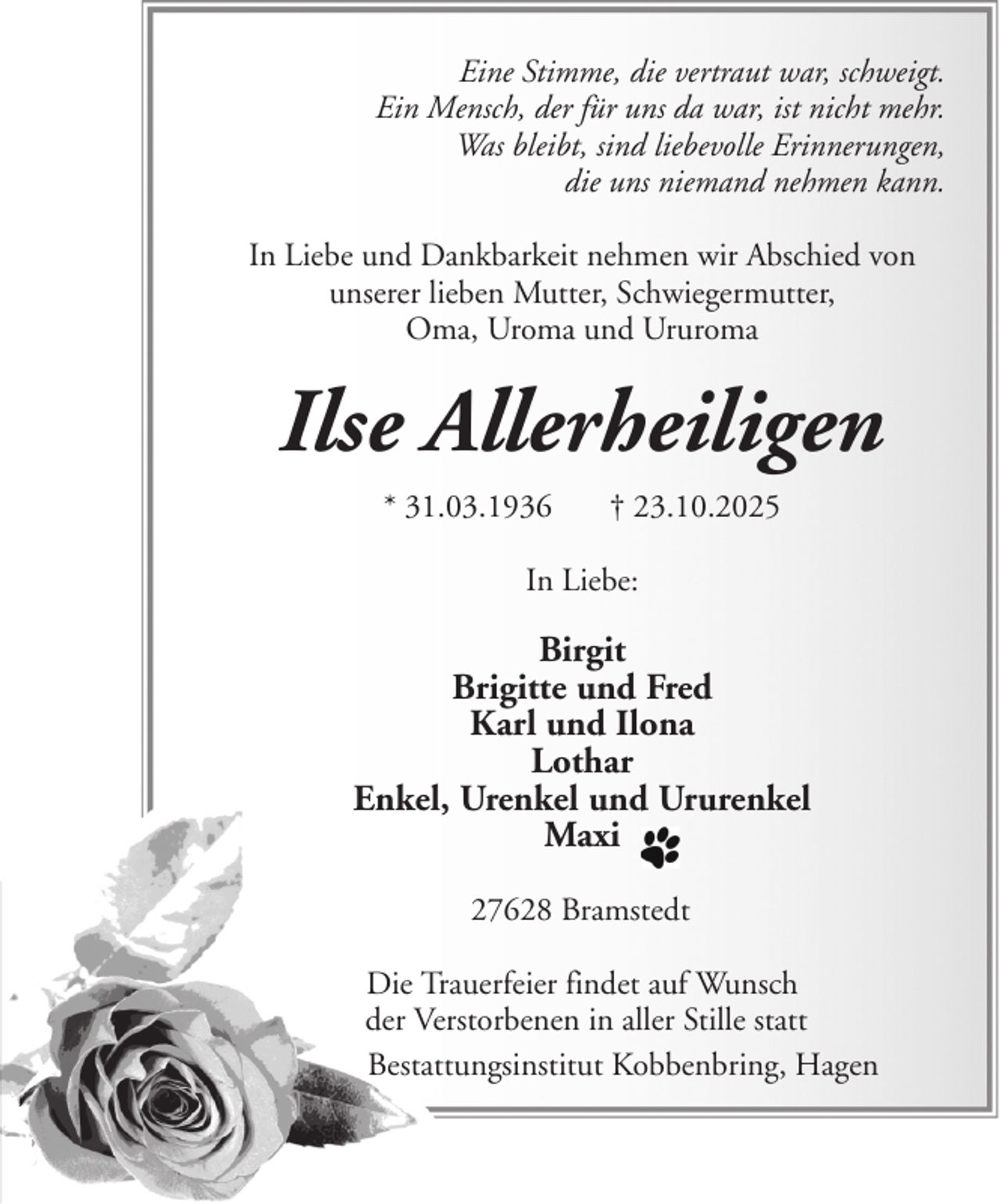 <p>Eine Stimme, die vertraut war, schweigt.<br />Ein Mensch, der für uns da war, ist nicht mehr.<br />Was bleibt, sind liebevolle Erinnerungen,<br />die uns niemand nehmen kann.<br />In Liebe und Dankbarkeit nehmen wir Abschied von<br />unserer lieben Mutter, Schwiegermutter,<br />Oma, Uroma und Ururoma</p><p>Ilse Allerheiligen<br />* 31.03.1936</p><p>† 23.10.2025</p><p>In Liebe:</p><p>Birgit<br />Brigitte und Fred<br />Karl und Ilona<br />Lothar<br />Enkel, Urenkel und Ururenkel<br />Maxi<br />27628 Bramstedt<br />Die Trauerfeier findet auf Wunsch<br />der Verstorbenen in aller Stille statt<br />Bestattungsinstitut Kobbenbring, Hagen</p>
