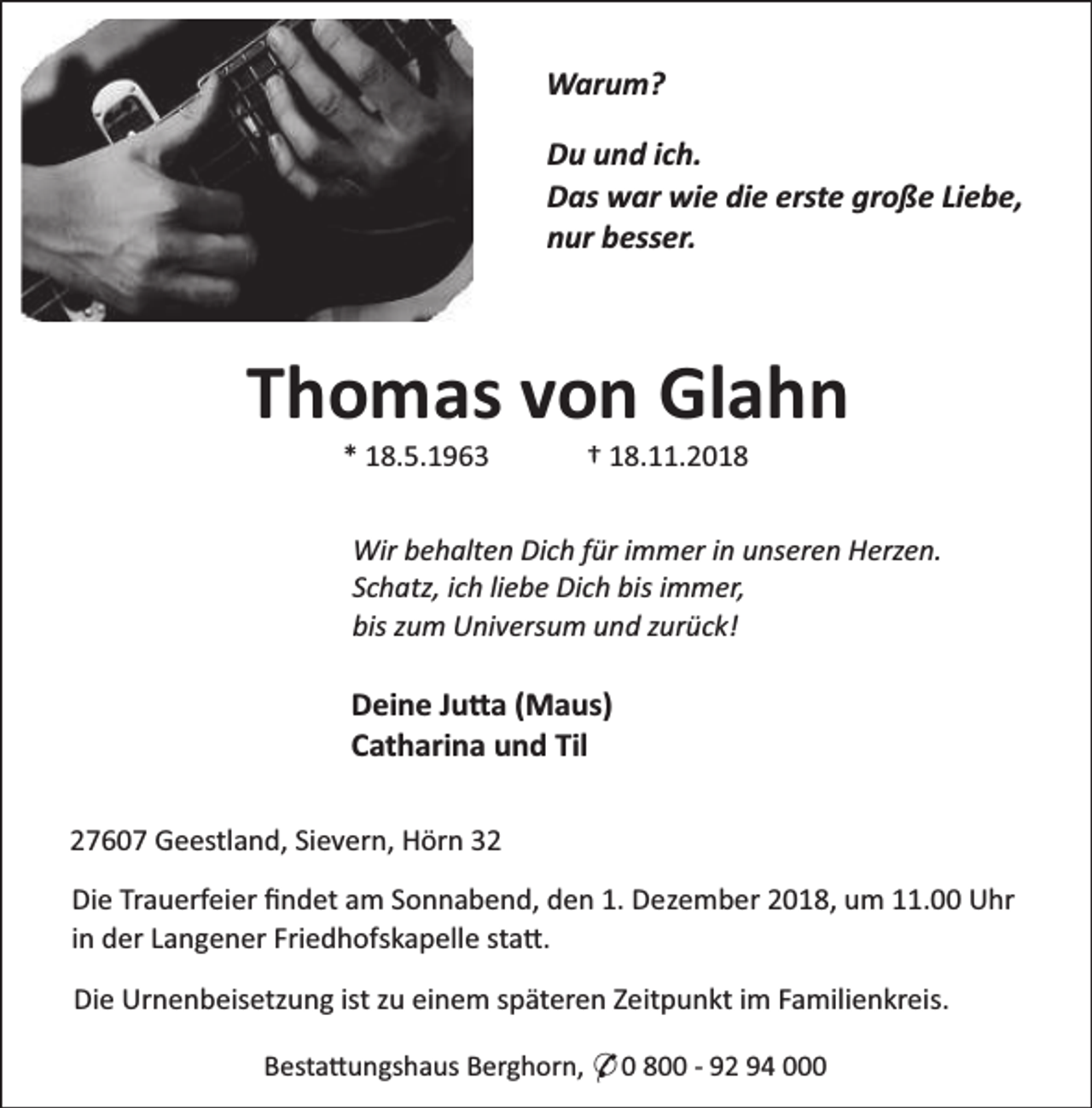 <p>Warum?<br />Du und ich.<br />Das war wie die erste große Liebe,<br />nur besser.</p><p>Thomas von Glahn<br />* 18.5.1963</p><p>† 18.11.2018</p><p>Wir behalten Dich für immer in unseren Herzen.<br />Schatz, ich liebe Dich bis immer,<br />bis zum Universum und zurück!</p><p>Deine Ju a (Maus)<br />Catharina und Til<br />27607 Geestland, Sievern, Hörn 32<br />Die Trauerfeier ﬁndet am Sonnabend, den 1. Dezember 2018, um 11.00 Uhr<br />in der Langener Friedhofskapelle sta .<br />Die Urnenbeisetzung ist zu einem späteren Zeitpunkt im Familienkreis.<br />Besta ungshaus Berghorn, * 0 800 - 92 94 000</p>