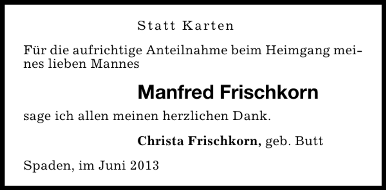 <p>S t a t t K a rt e n<br />Für die aufrichtige Anteilnahme beim Heimgang meines lieben Mannes</p><p>Manfred Frischkorn<br />sage ich allen meinen herzlichen Dank.<br />Christa Frischkorn, geb. Butt<br />Spaden, im Juni 2013</p>