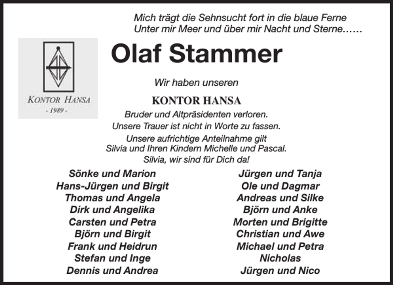 <p>Mich trägt die Sehnsucht fort in die blaue Ferne<br />Unter mir Meer und über mir Nacht und Sterne……</p><p>Olaf Stammer<br />Wir haben unseren</p><p>KONTOR HANSA<br />Bruder und Altpräsidenten verloren.<br />Unsere Trauer ist nicht in Worte zu fassen.<br />Unsere aufrichtige Anteilnahme gilt<br />Silvia und Ihren Kindern Michelle und Pascal.<br />Silvia, wir sind für Dich da!</p><p>Sönke und Marion<br />Hans-Jürgen und Birgit<br />Thomas und Angela<br />Dirk und Angelika<br />Carsten und Petra<br />Björn und Birgit<br />Frank und Heidrun<br />Stefan und Inge<br />Dennis und Andrea</p><p>Jürgen und Tanja<br />Ole und Dagmar<br />Andreas und Silke<br />Björn und Anke<br />Morten und Brigitte<br />Christian und Awe<br />Michael und Petra<br />Nicholas<br />Jürgen und Nico</p>