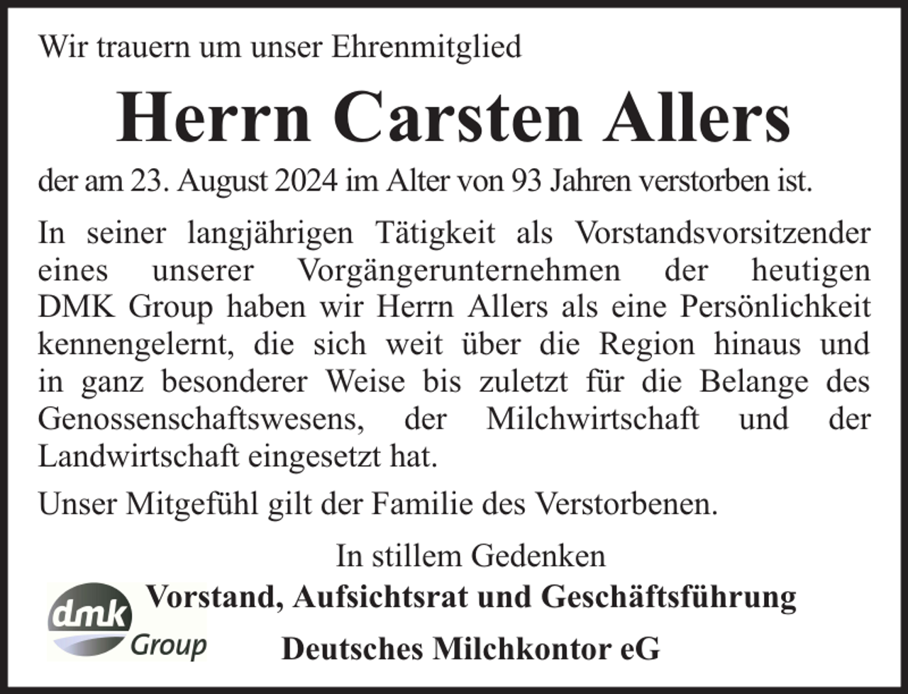 <p>Wir trauern um unser Ehrenmitglied</p><p>Herrn Carsten Allers</p><p>der am 23. August 2024 im Alter von 93 Jahren verstorben ist.<br />In seiner langjährigen Tätigkeit als Vorstandsvorsitzender<br />eines unserer Vorgängerunternehmen der heutigen<br />DMK Group haben wir Herrn Allers als eine Persönlichkeit<br />kennengelernt, die sich weit über die Region hinaus und<br />in ganz besonderer Weise bis zuletzt für die Belange des<br />Genossenschaftswesens, der Milchwirtschaft und der<br />Landwirtschaft eingesetzt hat.<br />Unser Mitgefühl gilt der Familie des Verstorbenen.<br />In stillem Gedenken<br />Vorstand, Aufsichtsrat und Geschäftsführung<br />Deutsches Milchkontor eG</p>