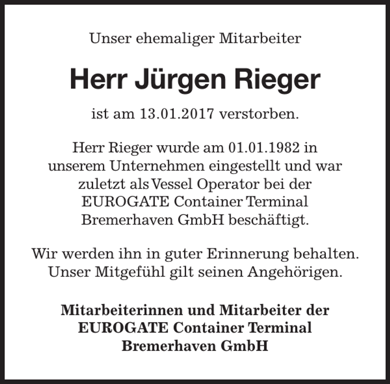 <p>Unser ehemaliger Mitarbeiter</p><p>Herr Jürgen Rieger<br />ist am 13.01.2017 verstorben.<br />Herr Rieger wurde am 01.01.1982 in<br />unserem Unternehmen eingestellt und war<br />zuletzt als Vessel Operator bei der<br />EUROGATE Container Terminal<br />Bremerhaven GmbH beschäftigt.<br />Wir werden ihn in guter Erinnerung behalten.<br />Unser Mitgefühl gilt seinen Angehörigen.<br />Mitarbeiterinnen und Mitarbeiter der<br />EUROGATE Container Terminal<br />Bremerhaven GmbH</p>