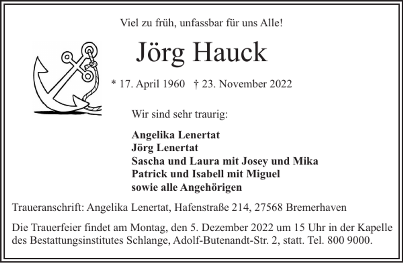 <p>Viel zu früh, unfassbar für uns Alle!</p><p>Jörg Hauck<br />* 17. April 1960 † 23. November 2022<br />Wir sind sehr traurig:<br />Angelika Lenertat<br />Jörg Lenertat<br />Sascha und Laura mit Josey und Mika<br />Patrick und Isabell mit Miguel<br />sowie alle Angehörigen<br />Traueranschrift: Angelika Lenertat, Hafenstraße 214, 27568 Bremerhaven<br />Die Trauerfeier findet am Montag, den 5. Dezember 2022 um 15 Uhr in der Kapelle<br />des Bestattungsinstitutes Schlange, Adolf-Butenandt-Str. 2, statt. Tel. 800 9000.</p>