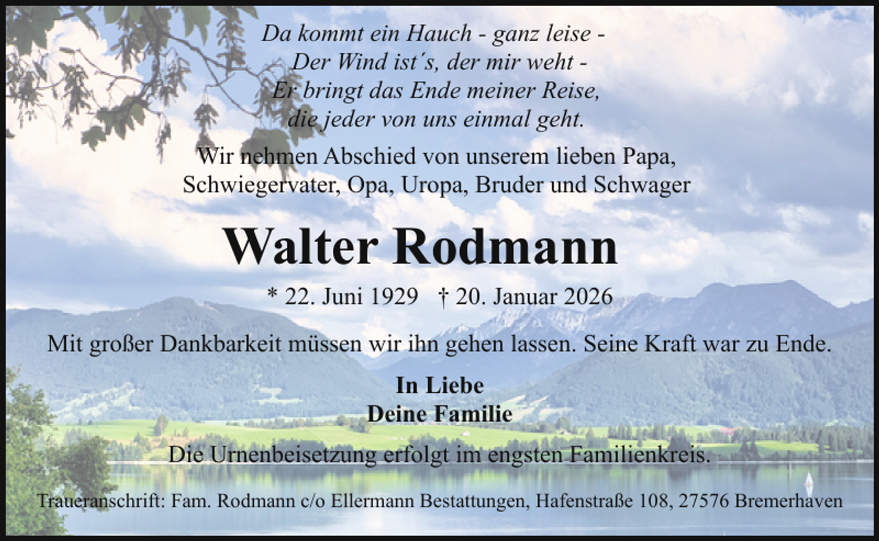 <p>Da kommt ein Hauch - ganz leise Der Wind ist´s, der mir weht Er bringt das Ende meiner Reise,<br />die jeder von uns einmal geht.<br />Wir nehmen Abschied von unserem lieben Papa,<br />Schwiegervater, Opa, Uropa, Bruder und Schwager</p><p>Walter Rodmann<br />* 22. Juni 1929 † 20. Januar 2026</p><p>Mit großer Dankbarkeit müssen wir ihn gehen lassen. Seine Kraft war zu Ende.<br />In Liebe<br />Deine Familie<br />Die Urnenbeisetzung erfolgt im engsten Familienkreis.<br />Traueranschrift: Fam. Rodmann c/o Ellermann Bestattungen, Hafenstraße 108, 27576 Bremerhaven</p>