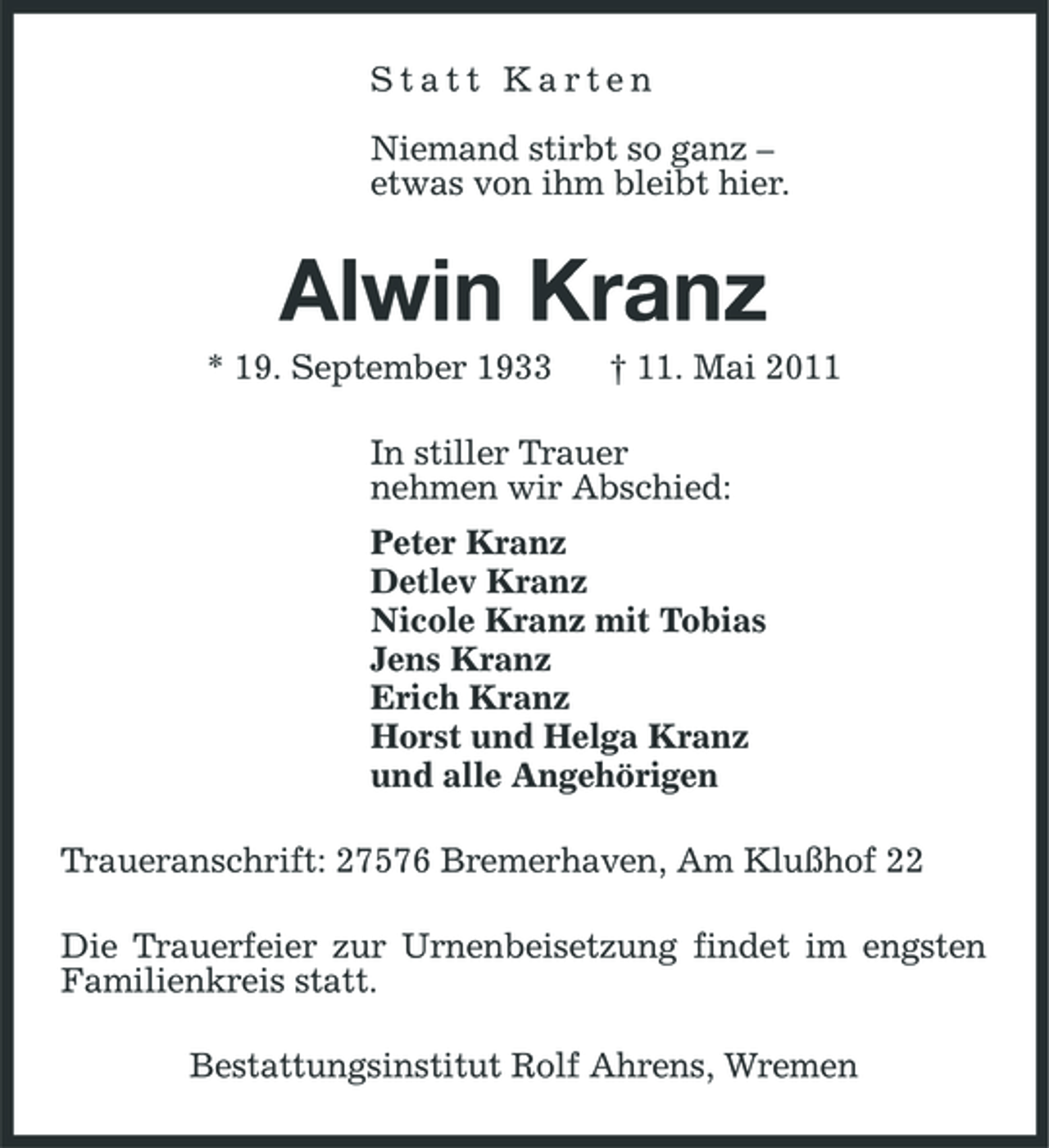 <p>Statt Karten Niemand stirbt so ganz – etwas von ihm bleibt hier.</p><p>Alwin Kranz<br />* 19. September 1933 † 11. Mai 2011 In stiller Trauer nehmen wir Abschied: Peter Kranz Detlev Kranz Nicole Kranz mit Tobias Jens Kranz Erich Kranz Horst und Helga Kranz und alle Angehörigen Traueranschrift: 27576 Bremerhaven, Am Klußhof 22 Die Trauerfeier zur Urnenbeisetzung findet im engsten Familienkreis statt. Bestattungsinstitut Rolf Ahrens, Wremen</p>