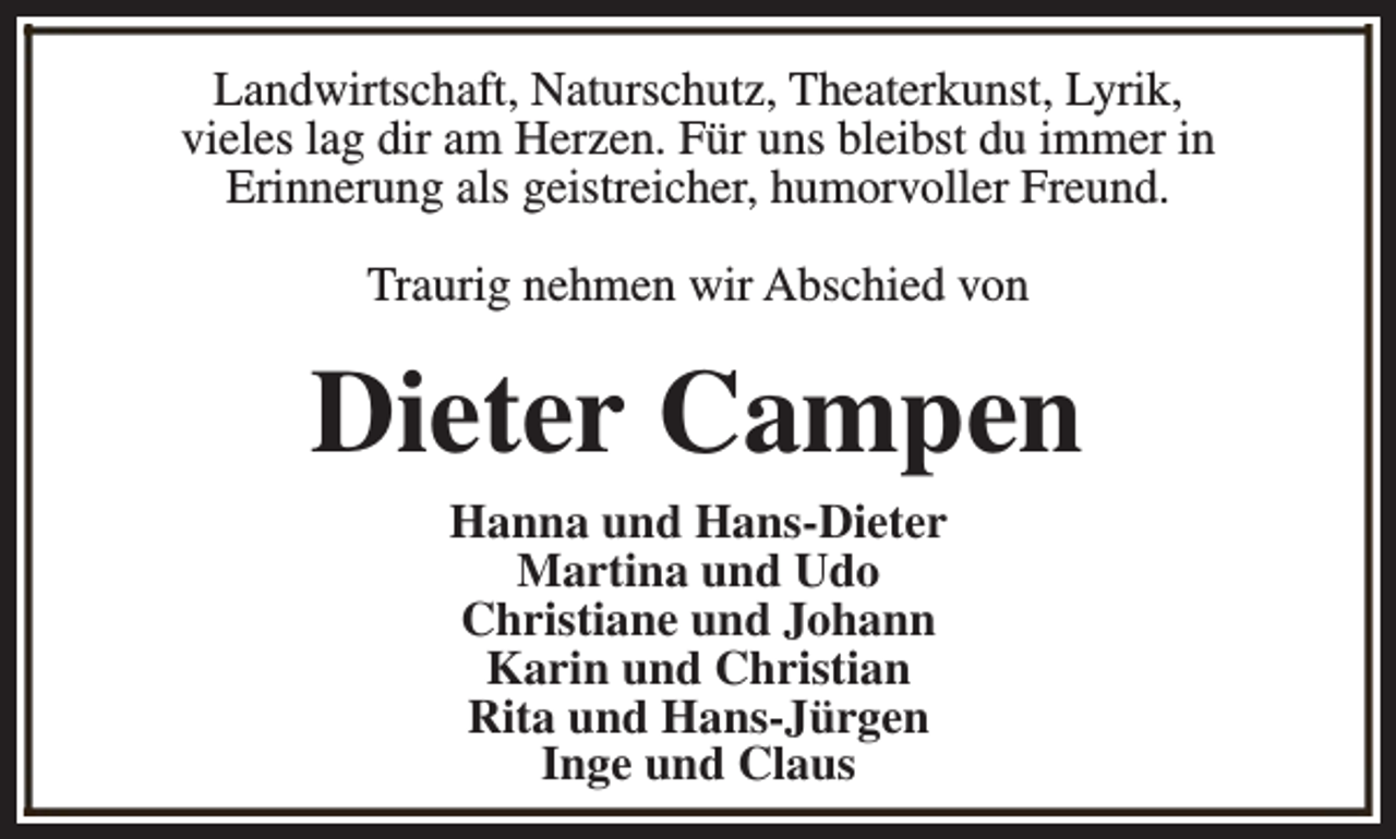 <p>Landwirtschaft, Naturschutz, Theaterkunst, Lyrik,<br />vieles lag dir am Herzen. Für uns bleibst du immer in<br />Erinnerung als geistreicher, humorvoller Freund.<br />Traurig nehmen wir Abschied von</p><p>Dieter Campen<br />Hanna und Hans-Dieter<br />Martina und Udo<br />Christiane und Johann<br />Karin und Christian<br />Rita und Hans-Jürgen<br />Inge und Claus</p>